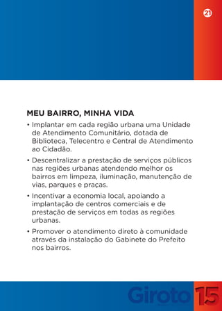 21




MEU BAIRRO, MINHA VIDA
• Implantar em cada região urbana uma Unidade
  de Atendimento Comunitário, dotada de
  Biblioteca, Telecentro e Central de Atendimento
  ao Cidadão.
• Descentralizar a prestação de serviços públicos
  nas regiões urbanas atendendo melhor os
  bairros em limpeza, iluminação, manutenção de
  vias, parques e praças.
• Incentivar a economia local, apoiando a
  implantação de centros comerciais e de
  prestação de serviços em todas as regiões
  urbanas.
• Promover o atendimento direto à comunidade
  através da instalação do Gabinete do Prefeito
  nos bairros.
 