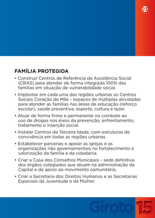 23




FAMÍLIA PROTEGIDA
• Construir Centros de Referência da Assistência Social
  (CRAS) para atender de forma integrada 100% das
  famílias em situação de vulnerabilidade social.
• Implantar em cada uma das regiões urbanas os Centros
  Sociais Coração de Mãe - espaços de múltiplas atividades
  para atender as famílias nas áreas de educação (reforço
  escolar), saúde preventiva, esporte, cultura e lazer.
• Atuar de forma firme e permanente no combate ao
  uso de drogas nos eixos da prevenção, enfrentamento,
  tratamento e inserção social.
• Instalar Centros da Terceira Idade, com estruturas de
  convivência em todas as regiões urbanas.
• Estabelecer parcerias e apoiar as igrejas e as
  organizações não governamentais no fortalecimento e
  valorização da família e da cidadania.
• Criar a Casa dos Conselhos Municipais - sede definitiva
  dos órgãos colegiados que atuam na administração da
  Capital e de apoio ao movimento comunitário.
• Criar a Secretaria dos Direitos Humanos e as Secretarias
  Especiais da Juventude e da Mulher.
 