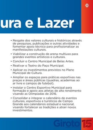 25




tura e Lazer
  • Resgate dos valores culturais e históricos através
    de pesquisas, publicações e outras atividades e
    fomentar apoio técnico para profissionalizar as
    manifestações culturais.
  • Viabilizar a construção de arena multiuso para
    grandes eventos artísticos e culturais.
  • Concluir o Centro Municipal de Belas Artes.
  • Reativar o Teatro do Paço Municipal.
  • Aplicar os investimentos previstos no Plano
    Municipal de Cultura.
  • Ampliar os espaços para práticas esportivas nas
    praças e áreas públicas (quadras, academias ao
    ar livre e campos de futebol).
  • Instalar o Centro Esportivo Municipal para
    formação e apoio aos atletas de alto rendimento
    visando as Olimpíadas de 2016.
  • Consolidar e integrar o calendário de eventos
    culturais, esportivos e turísticos de Campo
    Grande aos calendários estadual e nacional,
    visando fortalecer as tradições e atrair novos
    investimentos.
 