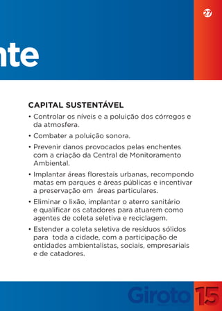 27




nte
  CAPITAL SUSTENTÁVEL
  • Controlar os níveis e a poluição dos córregos e
    da atmosfera.
  • Combater a poluição sonora.
  • Prevenir danos provocados pelas enchentes
    com a criação da Central de Monitoramento
    Ambiental.
  • Implantar áreas florestais urbanas, recompondo
    matas em parques e áreas públicas e incentivar
    a preservação em áreas particulares.
  • Eliminar o lixão, implantar o aterro sanitário
    e qualificar os catadores para atuarem como
    agentes de coleta seletiva e reciclagem.
  • Estender a coleta seletiva de resíduos sólidos
    para toda a cidade, com a participação de
    entidades ambientalistas, sociais, empresariais
    e de catadores.
 