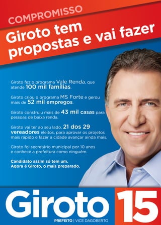 Compromisso
     o tem e vai fazer
Girot stas
propo
Giroto fez o programa Vale Renda, que
atende 100 mil famílias.

Giroto criou o programa MS Forte e gerou
mais de 52 mil empregos.

Giroto construiu mais de 43      mil casas para
pessoas de baixa renda.

Giroto vai ter ao seu lado, 21   dos 29
vereadores eleitos, para aprovar os projetos
mais rápido e fazer a cidade avançar ainda mais.

Giroto foi secretário municipal por 10 anos
e conhece a prefeitura como ninguém.

Candidato assim só tem um.
Agora é Giroto, o mais preparado.
 