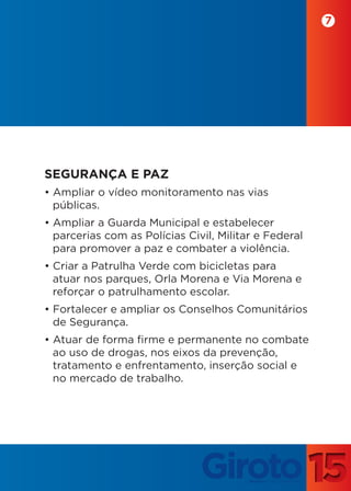 7




SEGURANÇA E PAZ
• Ampliar o vídeo monitoramento nas vias
  públicas.
• Ampliar a Guarda Municipal e estabelecer
  parcerias com as Polícias Civil, Militar e Federal
  para promover a paz e combater a violência.
• Criar a Patrulha Verde com bicicletas para
  atuar nos parques, Orla Morena e Via Morena e
  reforçar o patrulhamento escolar.
• Fortalecer e ampliar os Conselhos Comunitários
  de Segurança.
• Atuar de forma firme e permanente no combate
  ao uso de drogas, nos eixos da prevenção,
  tratamento e enfrentamento, inserção social e
  no mercado de trabalho.
 