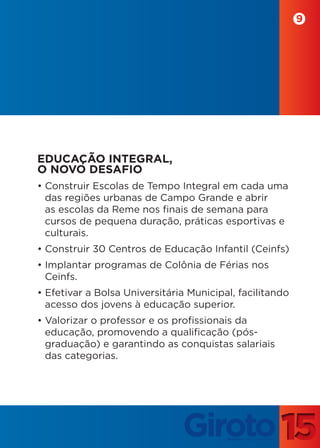 9




EDUCAÇÃO INTEGRAL,
O NOVO DESAFIO
• Construir Escolas de Tempo Integral em cada uma
  das regiões urbanas de Campo Grande e abrir
  as escolas da Reme nos finais de semana para
  cursos de pequena duração, práticas esportivas e
  culturais.
• Construir 30 Centros de Educação Infantil (Ceinfs)
• Implantar programas de Colônia de Férias nos
  Ceinfs.
• Efetivar a Bolsa Universitária Municipal, facilitando
  acesso dos jovens à educação superior.
• Valorizar o professor e os profissionais da
  educação, promovendo a qualificação (pós-
  graduação) e garantindo as conquistas salariais
  das categorias.
 