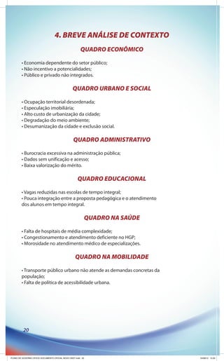 4. BREVE ANÁLISE DE CONTEXTO
                                                        QUADRO ECONÔMICO

        • Economia dependente do setor público;
        • Não incentivo a potencialidades;
        • Público e privado não integrados.

                                                 QUADRO URBANO E SOCIAL

        • Ocupação territorial desordenada;
        • Especulação imobiliária;
        • Alto custo de urbanização da cidade;
        • Degradação do meio ambiente;
        • Desumanização da cidade e exclusão social.

                                                  QUADRO ADMINISTRATIVO

        • Burocracia excessiva na administração pública;
        • Dados sem unificação e acesso;
        • Baixa valorização do mérito.

                                                     QUADRO EDUCACIONAL

        • Vagas reduzidas nas escolas de tempo integral;
        • Pouca integração entre a proposta pedagógica e o atendimento
        dos alunos em tempo integral.

                                                          QUADRO NA SAÚDE

        • Falta de hospitais de média complexidade;
        • Congestionamento e atendimento deficiente no HGP;
        • Morosidade no atendimento médico de especializações.

                                                   QUADRO NA MOBILIDADE

        • Transporte público urbano não atende as demandas concretas da
        população;
        • Falta de política de acessibilidade urbana.




          20




PLANO DE GOVERNO OFICIO DOCUMENTO OFICIAL NOVO OKEY.indd 20                 24/08/12 10:35
 
