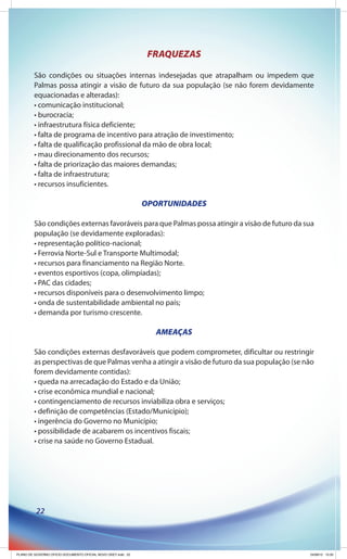 FRAQUEZAS

         São condições ou situações internas indesejadas que atrapalham ou impedem que
         Palmas possa atingir a visão de futuro da sua população (se não forem devidamente
         equacionadas e alteradas):
         • comunicação institucional;
         • burocracia;
         • infraestrutura física deficiente;
         • falta de programa de incentivo para atração de investimento;
         • falta de qualificação profissional da mão de obra local;
         • mau direcionamento dos recursos;
         • falta de priorização das maiores demandas;
         • falta de infraestrutura;
         • recursos insuficientes.

                                                              OPORTUNIDADES

         São condições externas favoráveis para que Palmas possa atingir a visão de futuro da sua
         população (se devidamente exploradas):
         • representação político-nacional;
         • Ferrovia Norte-Sul e Transporte Multimodal;
         • recursos para financiamento na Região Norte.
         • eventos esportivos (copa, olimpíadas);
         • PAC das cidades;
         • recursos disponíveis para o desenvolvimento limpo;
         • onda de sustentabilidade ambiental no país;
         • demanda por turismo crescente.

                                                                AMEAÇAS

         São condições externas desfavoráveis que podem comprometer, dificultar ou restringir
         as perspectivas de que Palmas venha a atingir a visão de futuro da sua população (se não
         forem devidamente contidas):
         • queda na arrecadação do Estado e da União;
         • crise econômica mundial e nacional;
         • contingenciamento de recursos inviabiliza obra e serviços;
         • definição de competências (Estado/Município);
         • ingerência do Governo no Município;
         • possibilidade de acabarem os incentivos fiscais;
         • crise na saúde no Governo Estadual.




          22




PLANO DE GOVERNO OFICIO DOCUMENTO OFICIAL NOVO OKEY.indd 22                                    24/08/12 10:35
 
