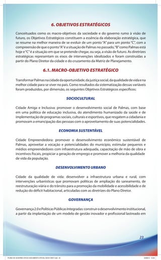 6. OBJETIVOS ESTRATÉGICOS
        Conceituados como os macro-objetivos da sociedade e do governo rumo à visão de
        futuro, os Objetivos Estratégicos constituem a essência da elaboração estratégica, que
        se resume na melhor maneira de se evoluir de um ponto “A” para um ponto “C”, com a
        compreensão de que o ponto “A” é a situação de Palmas no passado, “B” como Palmas está
        hoje e “C” é a situação em que se pretende chegar, ou seja, a visão de futuro. As diretrizes
        estratégicas representam os eixos de intervenções idealizados e foram construídas a
        partir do Plano Diretor da cidade e do cruzamento da Matriz de Planejamento.

                                       6.1. MACRO-OBJETIVO ESTRATÉGICO

        Transformar Palmas na cidade da oportunidade, da justiça social, da qualidade de vida e na
        melhor cidade para se viver no país. Como resultados da sistematização dessas variáveis
        foram produzidos, por dimensão, os seguintes Objetivos Estratégicos específicos:

                                                              SOCIOCULTURAL

        Cidade Amiga e Inclusiva: promover o desenvolvimento social de Palmas, com base
        em uma política de educação inclusiva, do atendimento humanizado da saúde e de
        implementação de programas sociais, culturais e esportivos, que resgatem a cidadania e
        promovam a emancipação das pessoas com o aproveitamento de suas potencialidades.

                                                         ECONOMIA SUSTENTÁVEL

        Cidade Empreendedora: promover o desenvolvimento econômico sustentável de
        Palmas, aproveitar a vocação e potencialidades do município, estimular pequenos e
        médios empreendedores com infraestrutura adequada, capacitação de mão de obra e
        incentivos fiscais, propiciar a geração de emprego e promover a melhoria da qualidade
        de vida da população.

                                                     DESENVOLVIMENTO URBANO

        Cidade da qualidade de vida: desenvolver a infraestrutura urbana e rural, com
        intervenções urbanísticas que promovam políticas de ampliação do saneamento, de
        reestruturação viária e do trânsito para a promoção da mobilidade e acessibilidade e de
        redução do déficit habitacional, articuladas com as diretrizes do Plano Diretor.

                                                              GOVERNANÇA

        Governança 2.0 e Políticas Públicas Integradas: construir o desenvolvimento institucional,
        a partir da implantação de um modelo de gestão inovador e profissional lastreado em




                                                                                               23




PLANO DE GOVERNO OFICIO DOCUMENTO OFICIAL NOVO OKEY.indd 23                                         24/08/12 10:35
 