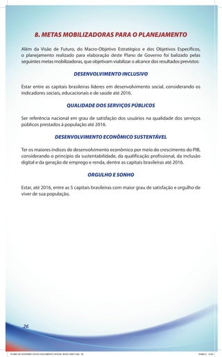 8. METAS MOBILIZADORAS PARA O PLANEJAMENTO

        Além da Visão de Futuro, do Macro-Objetivo Estratégico e dos Objetivos Específicos,
        o planejamento realizado para elaboração deste Plano de Governo foi balizado pelas
        seguintes metas mobilizadoras, que objetivam viabilizar o alcance dos resultados previstos:

                                                   DESENVOLVIMENTO INCLUSIVO

        Estar entre as capitais brasileiras líderes em desenvolvimento social, considerando os
        indicadores sociais, educacionais e de saúde até 2016.

                                             QUALIDADE DOS SERVIÇOS PÚBLICOS

        Ser referência nacional em grau de satisfação dos usuários na qualidade dos serviços
        públicos prestados à população até 2016.

                                   DESENVOLVIMENTO ECONÔMICO SUSTENTÁVEL

        Ter os maiores índices de desenvolvimento econômico por meio do crescimento do PIB,
        considerando o princípio da sustentabilidade, da qualificação profissional, da inclusão
        digital e da geração de emprego e renda, dentre as capitais brasileiras até 2016.

                                                              ORGULHO E SONHO

        Estar, até 2016, entre as 5 capitais brasileiras com maior grau de satisfação e orgulho de
        viver de sua população.




          26




PLANO DE GOVERNO OFICIO DOCUMENTO OFICIAL NOVO OKEY.indd 26                                       24/08/12 10:35
 
