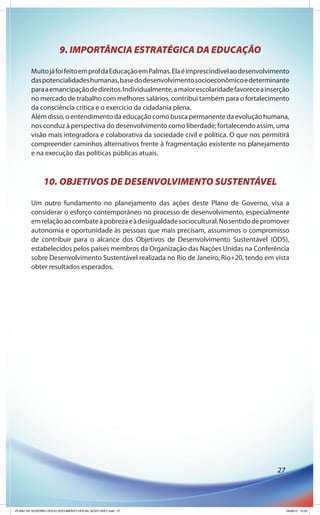 9. IMPORTÂNCIA ESTRATÉGICA DA EDUCAÇÃO

        Muito já foi feito em prol da Educação em Palmas. Ela é imprescindível ao desenvolvimento
        das potencialidades humanas, base do desenvolvimento socioeconômico e determinante
        para a emancipação de direitos. Individualmente, a maior escolaridade favorece a inserção
        no mercado de trabalho com melhores salários, contribui também para o fortalecimento
        da consciência crítica e o exercício da cidadania plena.
        Além disso, o entendimento da educação como busca permanente da evolução humana,
        nos conduz à perspectiva do desenvolvimento como liberdade; fortalecendo assim, uma
        visão mais integradora e colaborativa da sociedade civil e política. O que nos permitirá
        compreender caminhos alternativos frente à fragmentação existente no planejamento
        e na execução das políticas públicas atuais.



               10. OBJETIVOS DE DESENVOLVIMENTO SUSTENTÁVEL

        Um outro fundamento no planejamento das ações deste Plano de Governo, visa a
        considerar o esforço contemporâneo no processo de desenvolvimento, especialmente
        em relação ao combate à pobreza e à desigualdade sociocultural. No sentido de promover
        autonomia e oportunidade às pessoas que mais precisam, assumimos o compromisso
        de contribuir para o alcance dos Objetivos de Desenvolvimento Sustentável (ODS),
        estabelecidos pelos países membros da Organização das Nações Unidas na Conferência
        sobre Desenvolvimento Sustentável realizada no Rio de Janeiro, Rio+20, tendo em vista
        obter resultados esperados.




                                                                                            27




PLANO DE GOVERNO OFICIO DOCUMENTO OFICIAL NOVO OKEY.indd 27                                      24/08/12 10:35
 