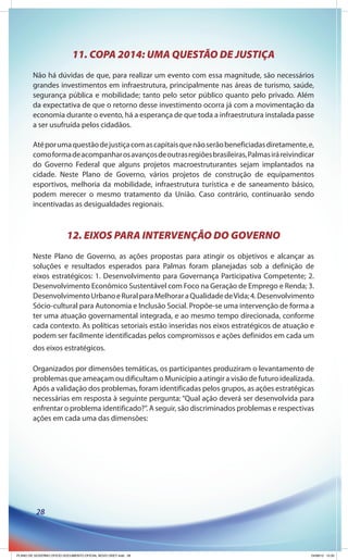 11. COPA 2014: UMA QUESTÃO DE JUSTIÇA
        Não há dúvidas de que, para realizar um evento com essa magnitude, são necessários
        grandes investimentos em infraestrutura, principalmente nas áreas de turismo, saúde,
        segurança pública e mobilidade; tanto pelo setor público quanto pelo privado. Além
        da expectativa de que o retorno desse investimento ocorra já com a movimentação da
        economia durante o evento, há a esperança de que toda a infraestrutura instalada passe
        a ser usufruída pelos cidadãos.

        Até por uma questão de justiça com as capitais que não serão beneficiadas diretamente, e,
        como forma de acompanhar os avanços de outras regiões brasileiras, Palmas irá reivindicar
        do Governo Federal que alguns projetos macroestruturantes sejam implantados na
        cidade. Neste Plano de Governo, vários projetos de construção de equipamentos
        esportivos, melhoria da mobilidade, infraestrutura turística e de saneamento básico,
        podem merecer o mesmo tratamento da União. Caso contrário, continuarão sendo
        incentivadas as desigualdades regionais.



                          12. EIXOS PARA INTERVENÇÃO DO GOVERNO
        Neste Plano de Governo, as ações propostas para atingir os objetivos e alcançar as
        soluções e resultados esperados para Palmas foram planejadas sob a definição de
        eixos estratégicos: 1. Desenvolvimento para Governança Participativa Competente; 2.
        Desenvolvimento Econômico Sustentável com Foco na Geração de Emprego e Renda; 3.
        Desenvolvimento Urbano e Rural para Melhorar a Qualidade de Vida; 4. Desenvolvimento
        Sócio-cultural para Autonomia e Inclusão Social. Propõe-se uma intervenção de forma a
        ter uma atuação governamental integrada, e ao mesmo tempo direcionada, conforme
        cada contexto. As políticas setoriais estão inseridas nos eixos estratégicos de atuação e
        podem ser facilmente identificadas pelos compromissos e ações definidos em cada um
        dos eixos estratégicos.

        Organizados por dimensões temáticas, os participantes produziram o levantamento de
        problemas que ameaçam ou dificultam o Município a atingir a visão de futuro idealizada.
        Após a validação dos problemas, foram identificadas pelos grupos, as ações estratégicas
        necessárias em resposta à seguinte pergunta: “Qual ação deverá ser desenvolvida para
        enfrentar o problema identificado?”. A seguir, são discriminados problemas e respectivas
        ações em cada uma das dimensões:




          28




PLANO DE GOVERNO OFICIO DOCUMENTO OFICIAL NOVO OKEY.indd 28                                     24/08/12 10:35
 