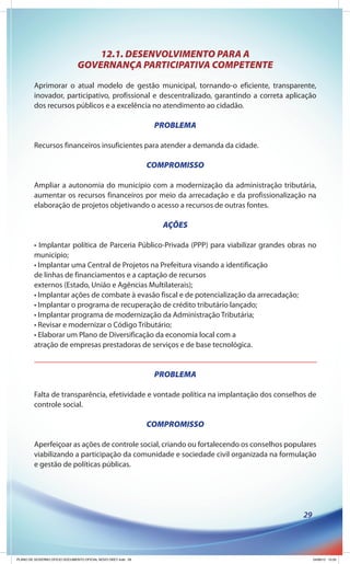 12.1. DESENVOLVIMENTO PARA A
                               GOVERNANÇA PARTICIPATIVA COMPETENTE
        Aprimorar o atual modelo de gestão municipal, tornando-o eficiente, transparente,
        inovador, participativo, profissional e descentralizado, garantindo a correta aplicação
        dos recursos públicos e a excelência no atendimento ao cidadão.

                                                               PROBLEMA

        Recursos financeiros insuficientes para atender a demanda da cidade.

                                                              COMPROMISSO

        Ampliar a autonomia do município com a modernização da administração tributária,
        aumentar os recursos financeiros por meio da arrecadação e da profissionalização na
        elaboração de projetos objetivando o acesso a recursos de outras fontes.

                                                                 AÇÕES

        • Implantar política de Parceria Público-Privada (PPP) para viabilizar grandes obras no
        município;
        • Implantar uma Central de Projetos na Prefeitura visando a identificação
        de linhas de financiamentos e a captação de recursos
        externos (Estado, União e Agências Multilaterais);
        • Implantar ações de combate à evasão fiscal e de potencialização da arrecadação;
        • Implantar o programa de recuperação de crédito tributário lançado;
        • Implantar programa de modernização da Administração Tributária;
        • Revisar e modernizar o Código Tributário;
        • Elaborar um Plano de Diversificação da economia local com a
        atração de empresas prestadoras de serviços e de base tecnológica.


                                                               PROBLEMA

        Falta de transparência, efetividade e vontade política na implantação dos conselhos de
        controle social.

                                                              COMPROMISSO

        Aperfeiçoar as ações de controle social, criando ou fortalecendo os conselhos populares
        viabilizando a participação da comunidade e sociedade civil organizada na formulação
        e gestão de políticas públicas.




                                                                                           29




PLANO DE GOVERNO OFICIO DOCUMENTO OFICIAL NOVO OKEY.indd 29                                     24/08/12 10:35
 
