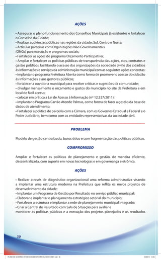 AÇÕES

        • Assegurar o pleno funcionamento dos Conselhos Municipais já existentes e fortalecer
        o Conselho da Cidade;
        • Realizar audiências públicas nas regiões da cidade: Sul, Centro e Norte;
        • Articular parcerias com Organizações Não Governamentais
        (ONGs) para execução e programas sociais;
        • Fortalecer as ações do programa Orçamento Participativo;
        • Ampliar e fortalecer as políticas públicas de transparência das ações, atos, contratos e
        gastos públicos, facilitando o acesso das organizações da sociedade civil e dos cidadãos
        às informações e serviços da administração municipal com as seguintes ações concretas:
        • implantar o programa Prefeitura Aberta como forma de promover o acesso do cidadão
        às informações e aos gestores públicos;
        • fortalecer a ouvidoria municipal para receber críticas e sugestões da comunidade;
        • divulgar mensalmente o orçamento e gastos do município no site da Prefeitura e em
        local de fácil acesso;
        • colocar em prática a Lei de Acesso à Informação (nº 12.527/2011);
        • implantar o Programa Cartão Atende Palmas, como forma de fazer a gestão da base de
        dados de atendimento;
        • Fortalecer a política de parceria com a Câmara, com os Governos Estadual e Federal e o
        Poder Judiciário, bem como com as entidades representativas da sociedade civil.


                                                               PROBLEMA

        Modelo de gestão centralizado, burocrático e com fragmentação das políticas públicas.

                                                              COMPROMISSO

        Ampliar e fortalecer as políticas de planejamento e gestão, de maneira eficiente,
        descentralizada, com suporte em novas tecnologias e em governança eletrônica.

                                                                 AÇÕES

        • Realizar através de diagnóstico organizacional uma reforma administrativa visando
        a implantar uma estrutura moderna na Prefeitura que reflita os novos projetos de
        desenvolvimento da cidade;
        • Implantar um Programa de Gestão por Resultado no serviço público municipal;
        • Elaborar e implantar o planejamento estratégico setorial do município;
        • Fortalecer a estrutura e implantar a rede de planejamento municipal integrado;
        • Criar a Central de Resultado com Sala de Situação para avaliar e
        monitorar as políticas públicas e a execução dos projetos planejados e os resultados




          30




PLANO DE GOVERNO OFICIO DOCUMENTO OFICIAL NOVO OKEY.indd 30                                      24/08/12 10:35
 