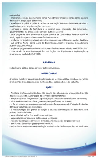 alcançados;
         • Integrar as ações de planejamento com o Plano Diretor em consonância com o Estatuto
         das Cidades e legislação pertinente;
         • Aperfeiçoar as políticas públicas de desburocratização e de atendimento de excelência
         ao cidadão com as seguintes ações concretas:
         • otimizar o portal da Prefeitura e a intranet para integração das informações
         governamentais e a prestação de serviços públicos via web;
         • criar programa para aproximar o poder público da comunidade levando todos os
         serviços públicos para os bairros nos finais de semana;
         • implantar centrais integradas de atendimento do serviço público nas regiões da cidade
         - Sul, Centro e Norte - como forma de descentralizar, resolver e facilitar o atendimento
         público (RESOLVE FÁCIL);
         • implantar programa de desburocratização na Prefeitura com adesão ao GESPÚBLICA;
         • criar padrão de atendimento público nos órgãos municipais com a implantação de
         programa de qualidade (ISO 9000).


                                                               PROBLEMA

         Falta de uma política para o servidor público municipal.

                                                              COMPROMISSO

         Ampliar e fortalecer as políticas de valorização ao servidor público com base no mérito,
         promovendo a sua capacitação e melhorando as suas condições de trabalho.

                                                                 AÇÕES

         • Ampliar a profissionalização da gestão a partir da elaboração de um projeto de gestão
         de pessoas visando à valorização do servidor e contemplando:
         • a implantação do Programa de Capacitação para motivar e sensibilizar os servidores;
         • o fortalecimento da escola de governo para qualificar os servidores;
         • o fornecimento de equipamentos adequados Equipamento de Proteção Individual
         (EPI) para trabalhadores municipais;
         • a reestruturação dos planos de cargos e salários (carreira) para os servidores com
         política salarial definida;
         • a assistência à saúde dos servidores municipais;
         • a contratação por concurso público para servidores;
         • valorizar e priorizar os servidores efetivos na nomeação de cargos de direção;
         • a criação da carreira de gestor governamental;
         • e a implantação de sistema de avaliação institucional e de desempenho dos servidores.




                                                                                             31




PLANO DE GOVERNO OFICIO DOCUMENTO OFICIAL NOVO OKEY.indd 31                                       24/08/12 10:35
 