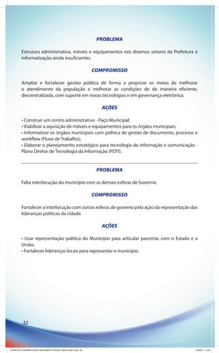 PROBLEMA

         Estrutura administrativa, móveis e equipamentos nos diversos setores da Prefeitura e
         informatização ainda insuficientes.

                                                              COMPROMISSO

         Ampliar e fortalecer gestão pública de forma a propiciar os meios de melhorar
         o atendimento da população e melhorar as condições de de maneira eficiente,
         descentralizada, com suporte em novas tecnologias e em governança eletrônica.

                                                                 AÇÕES

         • Construir um centro administrativo - Paço Municipal;
         • Viabilizar a aquisição de móveis e equipamentos para os órgãos municipais;
         • Informatizar os órgãos municipais com política de gestão de documento, processo e
         workflow (Fluxo de Trabalho);
         • Elaborar o planejamento estratégico para tecnologia da informação e comunicação -
         Plano Diretor de Tecnologia da Informação (PDTI).


                                                               PROBLEMA

         Falta interlocução do município com as demais esferas de Governo.

                                                              COMPROMISSO

         Fortalecer a interlocução com outras esferas de governo pela ação da representação das
         lideranças políticas da cidade.

                                                                 AÇÕES

         • Usar representação política do Município para articular parcerias com o Estado e a
         União;
         • Fortalecer lideranças locais para representar o município.




          32




PLANO DE GOVERNO OFICIO DOCUMENTO OFICIAL NOVO OKEY.indd 32                                   24/08/12 10:35
 
