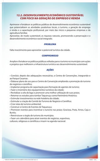 12.2. DESENVOLVIMENTO ECONÔMICO SUSTENTÁVEL
                       COM FOCO NA GERAÇÃO DE EMPREGO E RENDA

        Aprimorar e fortalecer as políticas públicas de desenvolvimento econômico sustentável
        que potencializem as atividades produtivas locais, o turismo, a geração de emprego
        e renda e a capacitação profissional, por meio das micro e pequenas empresas e da
        agricultura familiar.
        Aproveitar, de modo sustentável, as riquezas naturais, promovendo a preservação e o
        desenvolvimento econômico-social integrado.

                                                               PROBLEMA

        Falta investimento para aproveitar o potencial turístico da cidade.

                                                              COMPROMISSO

        Ampliar e fortalecer as políticas públicas voltadas para o turismo no município com ações
        e projetos que melhorem a infraestrutura turística seu desenvolvimento sustentável.

                                                                 AÇÕES

        • Concluir, depois das adequações necessárias, o Centro de Convenções, integrando-o
        ao Parque Cesamar;
        • Elaborar plano de uso para o Centro de Convenção ampliando a promoção do turismo
        de negócios e científico;
        • Implantar programa de capacitação para formação de agentes de turismo;
        • Fazer o inventário dos equipamentos turísticos da cidade;
        • Revitalizar a orla do lago e promover uma melhor utilização de suas praias;
        • Retomar os estudos para tombar Taquaruçu como Patrimônio Histórico;
        • Estimular investimentos na rede hoteleira da cidade;
        • Estimular a criação do Comitê do Turismo de Negócio e Científico;
        • Criar rotas de turismo ambiental;
        • Construir o Centro de Eventos de Taquaruçu;
        • Promover eventos para incentivar o turismo nas praias: Graciosa, Prata, Arnos, Caju e
        Buritis;
        • Reestruturar o órgão de turismo do município;
        • Fazer um calendário para atrair eventos de negócios, esportivos,
        culturais, religiosos e científicos e inserir na agenda nacional.




                                                                                            33




PLANO DE GOVERNO OFICIO DOCUMENTO OFICIAL NOVO OKEY.indd 33                                      24/08/12 10:35
 