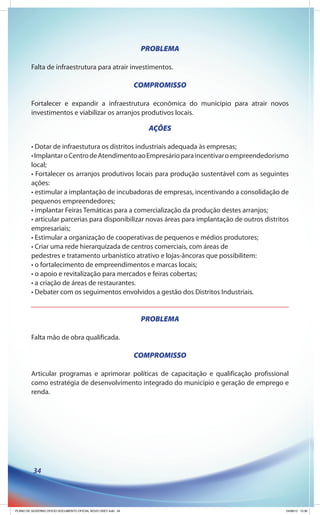 PROBLEMA

         Falta de infraestrutura para atrair investimentos.

                                                              COMPROMISSO

         Fortalecer e expandir a infraestrutura econômica do município para atrair novos
         investimentos e viabilizar os arranjos produtivos locais.

                                                                 AÇÕES

         • Dotar de infraestutura os distritos industriais adequada às empresas;
         • Implantar o Centro de Atendimento ao Empresário para incentivar o empreendedorismo
         local;
         • Fortalecer os arranjos produtivos locais para produção sustentável com as seguintes
         ações:
         • estimular a implantação de incubadoras de empresas, incentivando a consolidação de
         pequenos empreendedores;
         • implantar Feiras Temáticas para a comercialização da produção destes arranjos;
         • articular parcerias para disponibilizar novas áreas para implantação de outros distritos
         empresariais;
         • Estimular a organização de cooperativas de pequenos e médios produtores;
         • Criar uma rede hierarquizada de centros comerciais, com áreas de
         pedestres e tratamento urbanístico atrativo e lojas-âncoras que possibilitem:
         • o fortalecimento de empreendimentos e marcas locais;
         • o apoio e revitalização para mercados e feiras cobertas;
         • a criação de áreas de restaurantes.
         • Debater com os seguimentos envolvidos a gestão dos Distritos Industriais.


                                                               PROBLEMA

         Falta mão de obra qualificada.

                                                              COMPROMISSO

         Articular programas e aprimorar políticas de capacitação e qualificação profissional
         como estratégia de desenvolvimento integrado do município e geração de emprego e
         renda.




          34




PLANO DE GOVERNO OFICIO DOCUMENTO OFICIAL NOVO OKEY.indd 34                                       24/08/12 10:36
 