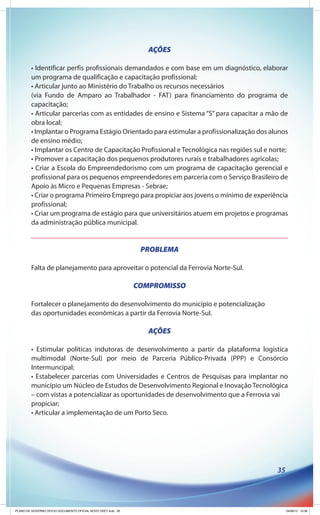 AÇÕES

        • Identificar perfis profissionais demandados e com base em um diagnóstico, elaborar
        um programa de qualificação e capacitação profissional;
        • Articular junto ao Ministério do Trabalho os recursos necessários
        (via Fundo de Amparo ao Trabalhador - FAT) para financiamento do programa de
        capacitação;
        • Articular parcerias com as entidades de ensino e Sistema “S” para capacitar a mão de
        obra local;
        • Implantar o Programa Estágio Orientado para estimular a profissionalização dos alunos
        de ensino médio;
        • Implantar os Centro de Capacitação Profissional e Tecnológica nas regiões sul e norte;
        • Promover a capacitação dos pequenos produtores rurais e trabalhadores agrícolas;
        • Criar a Escola do Empreendedorismo com um programa de capacitação gerencial e
        profissional para os pequenos empreendedores em parceria com o Serviço Brasileiro de
        Apoio às Micro e Pequenas Empresas - Sebrae;
        • Criar o programa Primeiro Emprego para propiciar aos jovens o mínimo de experiência
        profissional;
        • Criar um programa de estágio para que universitários atuem em projetos e programas
        da administração pública municipal.


                                                               PROBLEMA

        Falta de planejamento para aproveitar o potencial da Ferrovia Norte-Sul.

                                                              COMPROMISSO

        Fortalecer o planejamento do desenvolvimento do município e potencialização
        das oportunidades econômicas a partir da Ferrovia Norte-Sul.

                                                                 AÇÕES

        • Estimular políticas indutoras de desenvolvimento a partir da plataforma logística
        multimodal (Norte-Sul) por meio de Parceria Público-Privada (PPP) e Consórcio
        Intermuncipal;
        • Estabelecer parcerias com Universidades e Centros de Pesquisas para implantar no
        município um Núcleo de Estudos de Desenvolvimento Regional e Inovação Tecnológica
        – com vistas a potencializar as oportunidades de desenvolvimento que a Ferrovia vai
        propiciar;
        • Articular a implementação de um Porto Seco.




                                                                                            35




PLANO DE GOVERNO OFICIO DOCUMENTO OFICIAL NOVO OKEY.indd 35                                      24/08/12 10:36
 