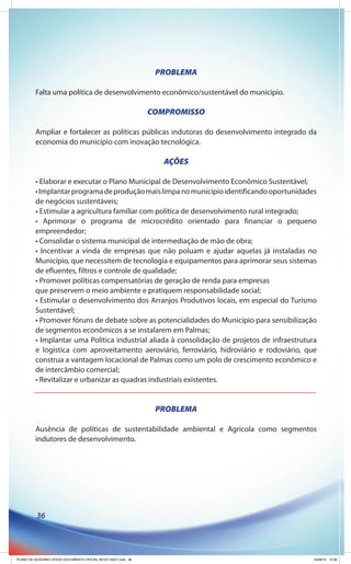 PROBLEMA

         Falta uma política de desenvolvimento econômico/sustentável do município.

                                                              COMPROMISSO

         Ampliar e fortalecer as políticas públicas indutoras do desenvolvimento integrado da
         economia do município com inovação tecnológica.

                                                                 AÇÕES

         • Elaborar e executar o Plano Municipal de Desenvolvimento Econômico Sustentável;
         • Implantar programa de produção mais limpa no município identificando oportunidades
         de negócios sustentáveis;
         • Estimular a agricultura familiar com política de desenvolvimento rural integrado;
         • Aprimorar o programa de microcrédito orientado para financiar o pequeno
         empreendedor;
         • Consolidar o sistema municipal de intermediação de mão de obra;
         • Incentivar a vinda de empresas que não poluam e ajudar aquelas já instaladas no
         Município, que necessitem de tecnologia e equipamentos para aprimorar seus sistemas
         de efluentes, filtros e controle de qualidade;
         • Promover políticas compensatórias de geração de renda para empresas
         que preservem o meio ambiente e pratiquem responsabilidade social;
         • Estimular o desenvolvimento dos Arranjos Produtivos locais, em especial do Turismo
         Sustentável;
         • Promover fóruns de debate sobre as potencialidades do Município para sensibilização
         de segmentos econômicos a se instalarem em Palmas;
         • Implantar uma Política industrial aliada à consolidação de projetos de infraestrutura
         e logística com aproveitamento aeroviário, ferroviário, hidroviário e rodoviário, que
         construa a vantagem locacional de Palmas como um polo de crescimento econômico e
         de intercâmbio comercial;
         • Revitalizar e urbanizar as quadras industriais existentes.


                                                               PROBLEMA

         Ausência de políticas de sustentabilidade ambiental e Agrícola como segmentos
         indutores de desenvolvimento.




          36




PLANO DE GOVERNO OFICIO DOCUMENTO OFICIAL NOVO OKEY.indd 36                                    24/08/12 10:36
 