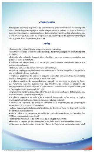 COMPROMISSO

        Fortalecer e aprimorar as políticas de abastecimento e desenvolvimento rural integrado
        como forma de gerar emprego e renda, integrando os princípios do desenvolvimento
        sustentável em todas as políticas públicas do município e incentivando o reflorestamento,
        a conservação de mananciais e a recuperação de áreas degradadas com implementação
        de parques e áreas de preservação e lazer.

                                                                 AÇÕES

        • Implementar uma política de abastecimento no município;
        • Construir o Mercado Municipal como estratégia de comercialização dos produtos típicos
        da região;
        • Estimular a formalização dos agricultores familiares para que possam comercializar sua
        produção junto à Prefeitura;
        • Viabilizar um corpo técnico no município para promover assistência técnica aos
        pequenos produtores;
        • Estimular a criação de hortas e lavouras comunitárias;
        • Capacitar os pequenos produtores e os membros das famílias em políticas de gestão e
        comercialização de sua produção;
        • Implantar programa de apoio ao pequeno agricultor com patrulhas mecanizadas
        dotadas de roçadeiras parar preparar e calcariar terra;
        • Implantar políticas de sustentabilidade segundo os preceitos da Carta da Terra,
        da Plataforma Cidades Sustentáveis, dos Objetivos do Milênio e Objetivos de
        Desenvolvimento Sustentáveis - ODS aprovados na Conferência das Nações Unidas para
        o Desenvolvimento Sutentável - Rio + 20;
        • Implementar o sistema de gestão ambiental com processos unificados de licenciamento,
        monitoramento, controle e fiscalização;
        • Implantar programa de educação ambiental, integrando ações entre os órgãos
        municipais (especialmente: saúde, educação, cultura e turismo);
        • Valorizar as iniciativas de proteção ambiental e as mobilizações de conservação
        espontâneas já existentes no município;
        • Adotar os princípios da Economia Solidária e do Comércio Justo no desenvolvimento
        de políticas públicas locais;
        • Adotar políticas de compensação ambiental por emissão de Gases de Efeito Estufa -
        (GEE) na gestão pública municipal;
        • Valorizar os mecanismos de certificação da produção mais limpa;
        • Reconhecer os princípios e valores da sustentabilidade na revisão do Plano Diretor;
        • Criar, com apoio das universidades, um Banco de Projetos de desenvolvimento local




                                                                                             37




PLANO DE GOVERNO OFICIO DOCUMENTO OFICIAL NOVO OKEY.indd 37                                       24/08/12 10:36
 