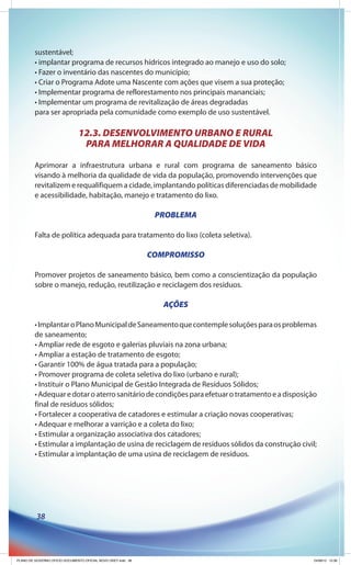 sustentável;
         • implantar programa de recursos hídricos integrado ao manejo e uso do solo;
         • Fazer o inventário das nascentes do município;
         • Criar o Programa Adote uma Nascente com ações que visem a sua proteção;
         • Implementar programa de reflorestamento nos principais mananciais;
         • Implementar um programa de revitalização de áreas degradadas
         para ser apropriada pela comunidade como exemplo de uso sustentável.

                               12.3. DESENVOLVIMENTO URBANO E RURAL
                                PARA MELHORAR A QUALIDADE DE VIDA

         Aprimorar a infraestrutura urbana e rural com programa de saneamento básico
         visando à melhoria da qualidade de vida da população, promovendo intervenções que
         revitalizem e requalifiquem a cidade, implantando políticas diferenciadas de mobilidade
         e acessibilidade, habitação, manejo e tratamento do lixo.

                                                               PROBLEMA

         Falta de política adequada para tratamento do lixo (coleta seletiva).

                                                              COMPROMISSO

         Promover projetos de saneamento básico, bem como a conscientização da população
         sobre o manejo, redução, reutilização e reciclagem dos resíduos.

                                                                 AÇÕES

         • Implantar o Plano Municipal de Saneamento que contemple soluções para os problemas
         de saneamento;
         • Ampliar rede de esgoto e galerias pluviais na zona urbana;
         • Ampliar a estação de tratamento de esgoto;
         • Garantir 100% de água tratada para a população;
         • Promover programa de coleta seletiva do lixo (urbano e rural);
         • Instituir o Plano Municipal de Gestão Integrada de Resíduos Sólidos;
         • Adequar e dotar o aterro sanitário de condições para efetuar o tratamento e a disposição
         final de resíduos sólidos;
         • Fortalecer a cooperativa de catadores e estimular a criação novas cooperativas;
         • Adequar e melhorar a varrição e a coleta do lixo;
         • Estimular a organização associativa dos catadores;
         • Estimular a implantação de usina de reciclagem de resíduos sólidos da construção civil;
         • Estimular a implantação de uma usina de reciclagem de resíduos.




          38




PLANO DE GOVERNO OFICIO DOCUMENTO OFICIAL NOVO OKEY.indd 38                                       24/08/12 10:36
 