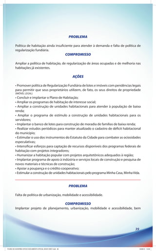 PROBLEMA

         Política de habitação ainda insuficiente para atender à demanda e falta de política de
         regularização fundiária.
                                                              COMPROMISSO

         Ampliar a política de habitação, de regularização de áreas ocupadas e de melhoria nas
         habitações já existentes.

                                                                 AÇÕES

         • Promover política de Regularização Fundiária de lotes e imóveis com pendências legais
         para permitir que seus proprietários utilizem, de fato, os seus direitos de propriedade
         (IMÓVEL LEGAL)
         • Concluir e implantar o Plano de Habitação;
         • Ampliar os programas de habitação de interesse social;
         • Ampliar a construção de unidades habitacionais para atender à população de baixa
         renda;
         • Ampliar o programa de estímulo a construção de unidades habitacionais para os
         servidores;
         • Implantar o banco de lotes para construção de moradia de famílias de baixa renda;
         • Realizar estudos periódicos para manter atualizado o cadastro de déficit habitacional
         do município;
         • Estimular o uso dos instrumentos do Estatuto da Cidade para combater as ociosidades
         especulativas;
         • Intensificar esforços para captação de recursos disponíveis dos programas federais de
         habitação com projetos integradores;
         • Humanizar a habitação popular com projetos arquitetônicos adequados à região;
         • Implantar programa de apoio à indústria e serviços locais de construção e pesquisa de
         novos materiais e técnicas de construção;
         • Apoiar a poupança e o crédito cooperativo;
         • Estimular a construção de unidades habitacionais pelo programa Minha Casa, Minha Vida.


                                                               PROBLEMA

         Falta de política de urbanização, mobilidade e acessibilidade.

                                                              COMPROMISSO
         Implantar projeto de planejamento, urbanização, mobilidade e acessibilidade, bem




                                                                                             39




PLANO DE GOVERNO OFICIO DOCUMENTO OFICIAL NOVO OKEY.indd 39                                       24/08/12 10:36
 