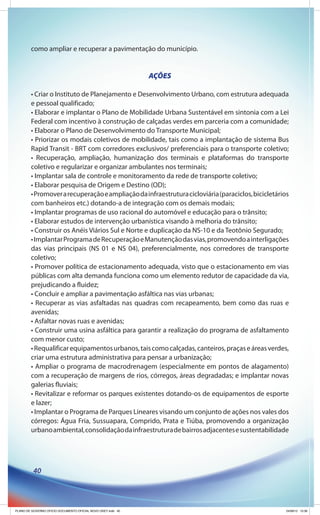 como ampliar e recuperar a pavimentação do município.


                                                              AÇÕES

        • Criar o Instituto de Planejamento e Desenvolvimento Urbano, com estrutura adequada
        e pessoal qualificado;
        • Elaborar e implantar o Plano de Mobilidade Urbana Sustentável em sintonia com a Lei
        Federal com incentivo à construção de calçadas verdes em parceria com a comunidade;
        • Elaborar o Plano de Desenvolvimento do Transporte Municipal;
        • Priorizar os modais coletivos de mobilidade, tais como a implantação de sistema Bus
        Rapid Transit - BRT com corredores exclusivos/ preferenciais para o transporte coletivo;
        • Recuperação, ampliação, humanização dos terminais e plataformas do transporte
        coletivo e regularizar e organizar ambulantes nos terminais;
        • Implantar sala de controle e monitoramento da rede de transporte coletivo;
        • Elaborar pesquisa de Origem e Destino (OD);
        • Promover a recuperação e ampliação da infraestrutura cicloviária (paraciclos, bicicletários
        com banheiros etc.) dotando-a de integração com os demais modais;
        • Implantar programas de uso racional do automóvel e educação para o trânsito;
        • Elaborar estudos de intervenção urbanística visando à melhoria do trânsito;
        • Construir os Anéis Viários Sul e Norte e duplicação da NS-10 e da Teotônio Segurado;
        • Implantar Programa de Recuperação e Manutenção das vias, promovendo a interligações
        das vias principais (NS 01 e NS 04), preferencialmente, nos corredores de transporte
        coletivo;
        • Promover política de estacionamento adequada, visto que o estacionamento em vias
        públicas com alta demanda funciona como um elemento redutor de capacidade da via,
        prejudicando a fluidez;
        • Concluir e ampliar a pavimentação asfáltica nas vias urbanas;
        • Recuperar as vias asfaltadas nas quadras com recapeamento, bem como das ruas e
        avenidas;
        • Asfaltar novas ruas e avenidas;
        • Construir uma usina asfáltica para garantir a realização do programa de asfaltamento
        com menor custo;
        • Requalificar equipamentos urbanos, tais como calçadas, canteiros, praças e áreas verdes,
        criar uma estrutura administrativa para pensar a urbanização;
        • Ampliar o programa de macrodrenagem (especialmente em pontos de alagamento)
        com a recuperação de margens de rios, córregos, áreas degradadas; e implantar novas
        galerias fluviais;
        • Revitalizar e reformar os parques existentes dotando-os de equipamentos de esporte
        e lazer;
        • Implantar o Programa de Parques Lineares visando um conjunto de ações nos vales dos
        córregos: Água Fria, Sussuapara, Comprido, Prata e Tiúba, promovendo a organização
        urbano ambiental, consolidação da infraestrutura de bairros adjacentes e sustentabilidade




          40




PLANO DE GOVERNO OFICIO DOCUMENTO OFICIAL NOVO OKEY.indd 40                                         24/08/12 10:36
 