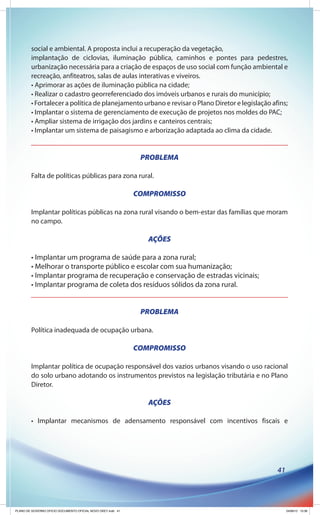 social e ambiental. A proposta inclui a recuperação da vegetação,
        implantação de ciclovias, iluminação pública, caminhos e pontes para pedestres,
        urbanização necessária para a criação de espaços de uso social com função ambiental e
        recreação, anfiteatros, salas de aulas interativas e viveiros.
        • Aprimorar as ações de iluminação pública na cidade;
        • Realizar o cadastro georreferenciado dos imóveis urbanos e rurais do município;
        • Fortalecer a política de planejamento urbano e revisar o Plano Diretor e legislação afins;
        • Implantar o sistema de gerenciamento de execução de projetos nos moldes do PAC;
        • Ampliar sistema de irrigação dos jardins e canteiros centrais;
        • Implantar um sistema de paisagismo e arborização adaptada ao clima da cidade.


                                                               PROBLEMA

        Falta de políticas públicas para zona rural.

                                                              COMPROMISSO

        Implantar políticas públicas na zona rural visando o bem-estar das famílias que moram
        no campo.

                                                                 AÇÕES

        • Implantar um programa de saúde para a zona rural;
        • Melhorar o transporte público e escolar com sua humanização;
        • Implantar programa de recuperação e conservação de estradas vicinais;
        • Implantar programa de coleta dos resíduos sólidos da zona rural.


                                                               PROBLEMA

        Política inadequada de ocupação urbana.

                                                              COMPROMISSO

        Implantar política de ocupação responsável dos vazios urbanos visando o uso racional
        do solo urbano adotando os instrumentos previstos na legislação tributária e no Plano
        Diretor.

                                                                 AÇÕES

        • Implantar mecanismos de adensamento responsável com incentivos fiscais e




                                                                                                41




PLANO DE GOVERNO OFICIO DOCUMENTO OFICIAL NOVO OKEY.indd 41                                          24/08/12 10:36
 
