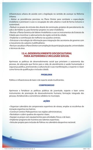 infraestrutura urbana de acordo com a legislação no sentido de avançar na Reforma
         Urbana;
         • Adotar as providências previstas no Plano Diretor para combater a especulação
         imobiliária e promover o uso e a ocupação do solo urbano e rural de forma inclusiva e
         sustentável;
         • Reduzir os prazos de emissão dos alvarás de construção, projetos de parcelamento do
         solo e de Habite-se, para fomentar projetos no setor imobiliário;
         • Revisar a Planta Genérica de Valores Imobiliários e usar os instrumentos do Estatuto da
         Cidade para incentivar o adensamento da região central da cidade;
         • Implantar a contribuição de melhoria nas quadras centrais;
         • Estruturar a tecnologia da informação para integração das secretarias de governo com
         o mecanismo do cadastro multifinalitário;
         • Revisar e atualizar o Plano Diretor com ampliação da participação popular, universidades
         e técnicos da área.

                                12.4. DESENVOLVIMENTO SOCIOCULTURAL
                                  PARA AUTONOMIA E INCLUSÃO SOCIAL
         Aprimorar as políticas de desenvolvimento social que priorizem a autonomia das
         pessoas, de educação que forme para a vida, de atendimento à saúde humanizado e
         segurança pública, promovendo a cultura local e suas manifestações, o esporte e o lazer
         como forma de qualificação e inclusão cidadã.

                                                               PROBLEMA

         Política e infraestrutura de lazer e de esporte ainda insuficientes.

                                                              COMPROMISSO

         Aprimorar e fortalecer as políticas públicas de juventude, esporte e lazer como
         instrumentos de promoção do desenvolvimento humano; formação integrada das
         pessoas, fortalecendo a convivência solidária no município.

                                                                 AÇÕES

         • Organizar calendário de campeonatos esportivos de várzea, ampliar as escolinhas de
         iniciação esportiva nos bairros;
         • Construir Centros Poliesportivos nas regiões administrativas;
         • Revitalizar e cobrir quadras de esporte e lazer;
         • Equipar as praças com equipamentos para atividades físicas e de lazer;
         • Implantar programa de incentivo aos talentos esportivos;
         • Articular projeto para inclusão de Palmas no calendário desportivo nacional;




          42




PLANO DE GOVERNO OFICIO DOCUMENTO OFICIAL NOVO OKEY.indd 42                                       24/08/12 10:36
 