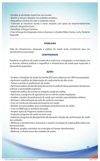 • Ampliar as atividades esportivas nas escolas;
         • Manter a semana olímpica nas unidades escolares;
         • Requalificar Centros de Lazer e implantar novos;
         • Estimular as iniciativas sociais e novas atrações com apoio ao empreendedorismo
         cultural e desportivo local;
         • Revitalizar o Parque Cesamar;
         • Criar o Parque da Integração entre os Aurenys e o Estádio Nilton Santos, na Av. Teotônio
         Segurado.


                                                               PROBLEMA

         Falta de infraestrutura adequada e política de saúde ainda insuficiente para um
         atendimento humanizado.
                                                              COMPROMISSO

         Fortalecer as políticas de saúde ampliando a cobertura, a integração e a articulação com
         as diversas políticas públicas e requalificar a infraestrutura da saúde para responder a
         demanda da população.

                                                                 AÇÕES

         • Ampliar a Estratégia da Saúde da Família (ESF) para cobertura de 100% da população;
         • Aprimorar a política de dispensação de medicamento de alto custo;
         • Treinar e reciclar os profissionais de saúde;
         • Aprimorar política de atendimento preventivo à saúde do idoso, portadores de doenças
         crônicas e necessidades especiais;
         • Implantar política de assistência integral à saúde da mulher;
         • Aprimorar o programa de agendamento na rede de saúde (regulação);
         • Ampliar o quadro de profissionais de saúde para atender especialidades médicas;
         • Otimizar a informatização da rede de saúde do município;
         • Criar um núcleo de educação permanente em saúde;
         • Realizar concurso público para contratação de profissionais de saúde;
         • Criar um 0800 para a ouvidoria da saúde;
         • Ampliar ações do Programa Saúde na Escola;
         • Implantar programa de saúde na zona rural;
         • Implantar programa de planejamento de alocação e fixação dos profissionais de saúde
         nas unidades;
         • Melhorar o atendimento e humanizar o sistema municipal de saúde pública (Recursos
         Humaniza SUS);
         • Melhorar, ampliar e distribuir no município os Prontos Atendimentos;
         • Melhorar a infraestrutura das unidades de saúde;




                                                                                               43




PLANO DE GOVERNO OFICIO DOCUMENTO OFICIAL NOVO OKEY.indd 43                                         24/08/12 10:36
 