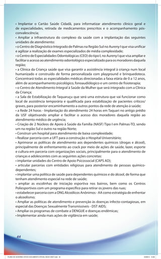 • Implantar o Cartão Saúde Cidadã, para informatizar atendimento clínico geral e
        de especialidades, retirada de medicamentos prescritos e o acompanhamento pós-
        convalescência;
        • Ampliar a infraestrutura do complexo da saúde com a implantação das seguintes
        unidades de atendimento:
        • o Centro de Diagnóstico Integrado de Palmas na Região Sul no Aureny I que visa unificar
        e agilizar a realização de exames especializados de média complexidade;
        • o Centro de Especialidades Odontológicas (CEO) do tipo I, no Aureny I que visa ampliar e
        facilitar o acesso ao atendimento odontológico especializado para os moradores daquela
        região;
        • a Clínica da Criança saúde que visa garantir a assistência integral à criança num local
        humanizado e construído de forma personalizada com playground e brinquedoteca.
        Concentrará todas as especialidades médicas direcionadas a faixa etária de 0 a 12 anos,
        além de acompanhamento psicológico, fonoaudiólogico e um centro de fisioterapia;
        • o Centro de Atendimento Integral à Saúde da Mulher que será integrado com a Clínica
        da Criança;
        • a Sala de Estabilização de Taquaruçu que será uma estrutura que vai funcionar como
        local de assistência temporária e qualificada para estabilização de pacientes críticos/
        graves, para posterior encaminhamento a outros pontos da rede de atenção à saúde;
        • a Rede 24 horas - Implantação do atendimento 24 horas em Taquari no antigo prédio
        da USF objetivando ampliar e facilitar o acesso dos moradores daquela região ao
        atendimento médico de urgência;
        • Criação de 2 Núcleos de Apoio à Saúde da Família (NASF) Tipo I em Palmas-TO, sendo
        um na região Sul e outro na região Norte;
        • Construir um hospital para atendimento de baixa complexidade;
        • Realizar parceria com a UFT para a construção o Hospital Universitário;
        • Aprimorar as políticas de atendimento aos dependentes químicos (drogas e álcool),
        principalmente de enfrentamento ao crack por meio de ações de saúde, lazer, esporte
        e cultura em parceria com organizações sociais, principalmente para o atendimento de
        crianças e adolescentes com as seguintes ações concretas:
        • implantar unidades do Centro de Apoio Psicossocial (CAPS AD);
        • articular parcerias com entidades religiosas para atendimento de pessoas químico-
        dependentes;
        • implantar uma política de saúde para dependentes químicos e do álcool, de forma que
        tenham atendimento especial na rede de saúde;
        • ampliar as escolinhas de iniciação esportiva nos bairros, bem como os Centros
        Poliesportivos com um programa específico para retirar os jovens das ruas;
        • estabelecer parceria com a ONG Alcoólicos Anônimos - AA como estratégia de enfrentar
        o alcoolismo;
        • Ampliar as políticas de atendimento e prevenção às doenças infecto-contagiosas, em
        especial das Doenças Sexualmente Transmissíveis - DST AIDS;
        • Ampliar os programas de combate a DENGUE e doenças endêmicas;
        • Implementar ainda mais ações de vigilância em saúde;




          44




PLANO DE GOVERNO OFICIO DOCUMENTO OFICIAL NOVO OKEY.indd 44                                     24/08/12 10:36
 
