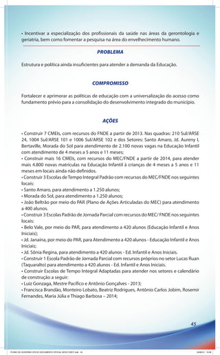 • Incentivar a especialização dos profissionais da saúde nas áreas da gerontologia e
        geriatria, bem como fomentar a pesquisa na área do envelhecimento humano.

                                                               PROBLEMA

        Estrutura e política ainda insuficientes para atender a demanda da Educação.


                                                              COMPROMISSO

        Fortalecer e aprimorar as políticas de educação com a universalização do acesso como
        fundamento prévio para a consolidação do desenvolvimento integrado do município.


                                                                 AÇÕES

        • Construir 7 CMEIs, com recursos do FNDE a partir de 2013. Nas quadras: 210 Sul/ARSE
        24, 1004 Sul/ARSE 101 e 1006 Sul/ARSE 102 e dos Setores: Santo Amaro, Jd. Aureny I,
        Bertaville, Morada do Sol para atendimento de 2.100 novas vagas na Educação Infantil
        com atendimento de 4 meses a 5 anos e 11 meses;
        • Construir mais 16 CMEIs, com recursos do MEC/FNDE a partir de 2014, para atender
        mais 4.800 novas matrículas na Educação Infantil à crianças de 4 meses a 5 anos e 11
        meses em locais ainda não definidos.
        • Construir 3 Escolas de Tempo Integral Padrão com recursos do MEC/FNDE nos seguintes
        locais:
        • Santo Amaro, para atendimento a 1.250 alunos;
        • Morada do Sol, para atendimento a 1.250 alunos;
        • João Beltrão por meio do PAR (Plano de Ações Articuladas do MEC) para atendimento
        a 400 alunos.
        • Construir 3 Escolas Padrão de Jornada Parcial com recursos do MEC/ FNDE nos seguintes
        locais:
        • Belo Vale, por meio do PAR, para atendimento a 420 alunos (Educação Infantil e Anos
        Iniciais);
        • Jd. Janaína, por meio do PAR, para Atendimento a 420 alunos - Educação Infantil e Anos
        Iniciais;
        • Jd. Sônia Regina, para atendimento a 420 alunos - Ed. Infantil e Anos Iniciais.
        • Construir 1 Escola Padrão de Jornada Parcial com recursos próprios no setor Lucas Ruan
        (Taquaralto) para atendimento a 420 alunos - Ed. Infantil e Anos Iniciais.
        • Construir Escolas de Tempo Integral Adaptadas para atender nos setores e calendário
        de construção a seguir:
        • Luiz Gonzaga, Mestre Pacífico e Antônio Gonçalves - 2013;
        • Francisca Brandão, Monteiro Lobato, Beatriz Rodrigues, Antônio Carlos Jobim, Rosemir
        Fernandes, Maria Júlia e Thiago Barbosa – 2014;




                                                                                           45




PLANO DE GOVERNO OFICIO DOCUMENTO OFICIAL NOVO OKEY.indd 45                                     24/08/12 10:36
 