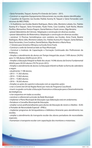• Sávia Fernandes, Taquari, Aureny IV e Estevão de Castro – 2015.
         • Construir os seguintes Equipamentos Educacionais nas escolas abaixo identificadas:
         • 3 quadras de Esportes nas Escolas Padrão Aureny IV, Taquari e Sávia Fernandes com
         recursos do MEC/FNDE;
         • 14 Auditórios nas Escolas Beatriz Rodrigues, Maria Júlia, Monteiro Lobato, Esc. Padrão
         Aureny IV e Taquari, Sávia Fernandes, Paulo Freire, Cora Coralina, Sueli Reche, Mestre
         Pacífico, Monsenhor Pereira Piagem, Daniel Batista e Paulo Leivas, Olga Benário;
         • prover laboratórios de Ciências: Adaptação e construção em diversas escolas;
         • prover laboratórios de Matemática: Adaptação e construção em diversas escolas;
         • construir 12 Piscinas Semiolímpicas com vestiário nas Escolas: Anne Frank, Beatriz
         Rodrigues, Maria Júlia, Monteiro Lobato, Esc. Padrão Aureny IV e Taquari, Santa Bárbara,
         Sávia Fernandes, Cora Coralina, Daniel Batista, Olga Benário e Maria Rosa;
         • 1 Ginásio para Ginástica Olímpica na Escola Anne Frank.
         • Construir a sede da Semed ao lado ao Paço Municipal;
         • Construir o Instituto de Capacitação e Formação Continuada dos Profissionais da
         Prefeitura;
         • Ampliar o atendimento de alunos em Tempo Integral dos atuais 7.499 alunos (34,9%)
         para 13.108 alunos (50,8%) já em 2013;
         • Ampliar a Educação Integral na Rede dos atuais 14.946 alunos de Ensino Fundamental
         (69,6%) para 20.555 alunos (79,7%) já em 2013;
         • Ampliar o atendimento de alunos na Educação Infantil na Rede na forma do calendário
         a seguir:
         • atualmente: 7.188 alunos;
         • 2013 – 11.363 alunos;
         • 2014 – 13.463 alunos;
         • 2015 – 15.863 alunos;
         • 2016 – 18.263 alunos.
         • Ampliar as ações de suporte à educação com as seguintes ações:
         • criar o Centro de EJA da Região Norte por meio do Programa Casa Brasil;
         • inserir na grade curricular a Educação Financeira e a Educação para o Desenvolvimento
         da Inteligência;
         • criar orquestras em todas as escolas;
         • construir o referencial curricular da Rede Municipal;
         • implantar o Plano Municipal de Educação cuja elaboração está em andamento;
         • fortalecer o Conselho Municipal de Educação;
         • ampliar cursos profissionalizantes para alunos da Educação de Jovens e Adultos - (EJA)
         e Portador de Necessidade Especial - (PNEs);
         • implantar programas de brinquedoteca e biblioteca itinerante para atendimento nas
         escolas;
         • ampliar o atendimento do transporte escolar dos alunos portadores de necessidades
         especiais;
         • humanizar o transporte escolar com capacitação dos monitores e motoristas;




          46




PLANO DE GOVERNO OFICIO DOCUMENTO OFICIAL NOVO OKEY.indd 46                                     24/08/12 10:36
 
