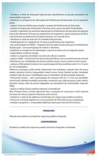 • fortalecer a Rede de Educação Especial para atendimento às pessoas portadoras de
        necessidades especiais;
        • Implantar um programa de valorização dos Profissionais de Educação com as seguintes
        ações:
        • realizar Concurso Público para ampliar o quadro de Profissionais da Educação;
        • realizar as Progressões Horizontais e Verticais, bem como conceder Titularidades;
        • manter o calendário de aumento salarial para os Profissionais da Educação da seguinte
        forma: Piso Nacional: 23% para os profissionais do magistério, a partir de janeiro de 2013;
        e de 6,5% para os profissionais do administrativo, em maio de 2013;
        • climatizar as salas de aulas das 55 Unidades Educacionais;
        • distribuição de um notebook de 15” para os profissionais do magistério;
        • dar continuidade ao PROED – Programa de Formação Continuada para os Profissionais
        da Educação – Com participação de mestres e doutores;
        • Implantar um programa de valorização e suporte ao aluno com as seguintes ações:
        • disponibilizar uniforme escolar;
        • realizar as seguintes atividades nas áreas de cultura e esporte:
        • realizar o FAES – Festival de Artes das Escolas de Palmas, com o envolvimento de mais de
        2.000 alunos nas modalidades de poesia, oratória, dança, música, teatro e artes visuais;
        • realizar as Olimpíadas Escolares com a participação de alunos/atletas entre 12 e 14 anos
        em 18 modalidades:
        atletismo, canoagem, judô, karatê, taekwondo, mini-maratona, natação, tênis de mesa,
        xadrez, ginástica rítmica, basquetebol, beach soccer, futsal, futebol society, handebol,
        voleibol, vôlei de praia e modalidades para os Portadores de Necessidades Especiais;
        • Festival da Criança – com a participação de crianças entre 8 a 11 anos nas atividades
        como futsal, voleibol, handebol, queimada, corrida de saco, cabo de guerra, judô, xadrez,
        ginástica rítmica, além de provas adaptadas aos portadores de necessidades especiais
        (PNE);
        • apoiar e realizar outros projetos especiais a exemplo de:
        Meu Primeiro Filme, circuito cultural do Sesc, inscrições em concursos a nível nacional
        nas áreas de cultura, esporte e literatura, entre outros;
        • Implantar o sistema de vigilância monitorada com seguro para prédios escolares;
        • Promover a inclusão digital com cursos gratuitos de informática para a população;
        • Ampliar o programa 1 computador/tablet por aluno por meio do UFT/conecta.


                                                               PROBLEMA

        Falta de uma política municipal de segurança pública integrada.

                                                              COMPROMISSO

        Fortalecer a política de segurança pública de forma integrada e articulada.




                                                                                              47




PLANO DE GOVERNO OFICIO DOCUMENTO OFICIAL NOVO OKEY.indd 47                                        24/08/12 10:36
 