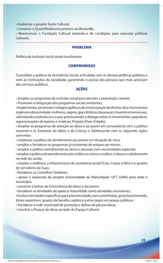 • Implantar o projeto Sexta Cultural;
        • Construir o Quadrilhódromo próximo ao Bertaville;
        • Reestruturar a Fundação Cultural dotando-a de condições para executar políticas
        culturais.

                                                               PROBLEMA

        Política de inclusão social ainda insuficiente.

                                                              COMPROMISSO

        Consolidar a política da Assistência Social, articulada com as demais políticas públicas e
        com as instituições da sociedade, garantindo o acesso das pessoas que mais precisam
        dos serviços públicos.
                                                                 AÇÕES

        • Ampliar os programas de inclusão social para atender a população carente;
        • Promover a integração dos programas sociais existentes;
        • Implementar, promover e integrar políticas de emancipação de direitos dos movimentos
        orgânicos da sociedade: mulheres, negros, gays, lésbicas, bissexuais, travestis e transexuais,
        valorizando a tolerância e a paz; promovendo o diálogo entre os movimentos populares,
        representações de bairros e sindicais (Projeto Diver-Cidade);
        • Ampliar os programas de atenção ao idoso e ao jovem em consonância com a política
        nacional e os Estatutos do Idoso e da Criança e Adolescente com as seguintes ações
        concretas:
        • implantar a política de atendimento aos jovens em situação de risco;
        • ampliar e fortalecer os programas já existentes de amparo ao menor;
        • ampliar a política atendimento ao idoso e pessoas com necessidades especiais;
        • ampliar a política de atendimento pós-violência contra a mulher, o idoso e o adolescente
        na rede de saúde;
        • ampliar e melhorar a infraestrutura de assistência social (Cras, Craeas e Peti) e o quadro
        de servidores do Suas;
        • fortalecer os Conselhos Tutelares;
        • apoiar a expansão do projeto Universidade da Maturidade/ UFT (UMA) para todo o
        município;
        • construir Centros de Convivência do idoso e do jovem;
        • fortalecer as atividades de apoio a maturidade como atividades recreativas;
        • instituir atividades específicas para a terceira idade, com caminhadas, ginástica orientada,
        times esportivos, grupos de baralho, xadrez e outros jogos em praças públicas;
        • Fortalecer a rede municipal de proteção e defesa da pessoa idosa;
        • Concluir o Parque do Idoso ao lado do Espaço Cultural.




                                                                                                 49




PLANO DE GOVERNO OFICIO DOCUMENTO OFICIAL NOVO OKEY.indd 49                                           24/08/12 10:36
 