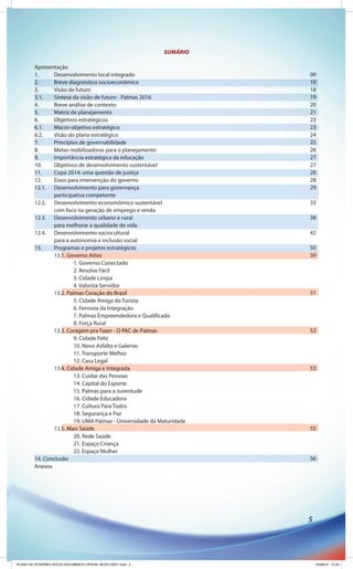 SUMÁRIO

         Apresentação
         1.     Desenvolvimento local integrado                        09
         2.     Breve diagnóstico socioeconômico                       10
         3.     Visão de futuro                                        18
         3.1.   Síntese da visão de futuro - Palmas 2016               19
         4.     Breve análise de contexto                              20
         5.     Matriz de planejamento                                 21
         6.     Objetivos estratégicos                                 23
         6.1.   Macro-objetivo estratégico                             23
         6.2.   Visão do plano estratégico                             24
         7.     Princípios de governabilidade                          25
         8.     Metas mobilizadoras para o planejamento                26
         9.     Importância estratégica da educação                    27
         10.    Objetivos de desenvolvimento sustentável               27
         11.    Copa 2014: uma questão de justiça                      28
         12.    Eixos para intervenção do governo                      28
         12.1. Desenvolvimento para governança                         29
                participativa competente
         12.2. Desenvolvimento economômico sustentável                 33
                com foco na geração de emprego e renda
         12.3. Desenvolvimento urbano e rural                          38
                para melhorar a qualidade de vida
         12.4. Desenvolvimento sociocultural                           42
                para a autonomia e inclusão social
         13.    Programas e projetos estratégicos                      50
                13.1. Governo Ativo                                    50
                         1. Governo Conectado
                         2. Resolve Fácil
                         3. Cidade Limpa
                         4. Valoriza Servidor
                13.2. Palmas Coração do Brasil                         51
                         5. Cidade Amiga do Turista
                         6. Ferrovia da Integração
                         7. Palmas Empreendedora e Qualificada
                         8. Força Rural
                13.3. Coragem pra Fazer - O PAC de Palmas              52
                         9. Cidade Feliz
                         10. Novo Asfalto e Galerias
                         11. Transporte Melhor
                         12. Casa Legal
                13.4. Cidade Amiga e Integrada                         53
                         13. Cuidar das Pessoas
                         14. Capital do Esporte
                         15. Palmas para a Juventude
                         16. Cidade Educadora
                         17. Cultura Para Todos
                         18. Segurança e Paz
                         19. UMA Palmas - Universidade da Maturidade
                13.5. Mais Saúde                                       55
                         20. Rede Saúde
                         21. Espaço Criança
                         22. Espaço Mulher
         14. Conclusão                                                 56
         Anexos




                                                                       5




PLANO DE GOVERNO OFICIO DOCUMENTO OFICIAL NOVO OKEY.indd 5                 24/08/12 10:34
 