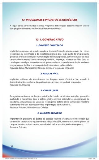 13. PROGRAMAS E PROJETOS ESTRATÉGICOS
         A seguir serão apresentados os cinco Programas Estratégicos desdobrados em vinte e
         dois projetos que serão implantados de forma articulada.




                                                       13.1. GOVERNO ATIVO
                                                         1. GOVERNO CONECTADO

         Implantar programas de modernização e transparência de gestão através de novas
         tecnologias da informação e de estratégias digitais. Elas farão parte de um programa
         global de profissionalização e humanização do serviço público, com construção de novo
         centro administrativo, compra de equipamentos, ampliação da rede de fibra ótica da
         cidade para interligar os serviços municipais e melhorar o atendimento. Inclui ainda um
         programa para facilitar o acesso gratuito à internet em toda a cidade.
         Recursos: Banco Mundial, Ministério da Ciência e Tecnologia e Próprios

                                                                2. RESOLVE FÁCIL

         Implantar unidades de atendimento nas Regiões Norte, Central e Sul, visando à
         descentralização e melhoria da qualidade dos serviços prestados à população.
         Recursos: MJ, Próprios

                                                                3. CIDADE LIMPA

         Reorganizar o sistema de limpeza pública da cidade, incluindo a varrição, garantido
         qualidade e frequência. Criar a coleta seletiva de lixo, estimular as cooperativas de
         catadores, a implantação de usinas de reciclagem e dotar o aterro sanitário de realizar o
         tratamento final dos resíduos sólidos. Implantação de mais lixeiras.
         Recursos: Próprios, Ministério das Cidades

                                                              4. VALORIZA SERVIDOR

         Implantar um programa de gestão de pessoas visando à valorização do servidor que
         contemple: capacitação, equipamentos adequados (EPI), reestruturação dos planos de
         cargos e salários, política salarial, assistência à saúde e avaliação de desempenho.
         Recursos: Próprios




          50




PLANO DE GOVERNO OFICIO DOCUMENTO OFICIAL NOVO OKEY.indd 50                                      24/08/12 10:36
 