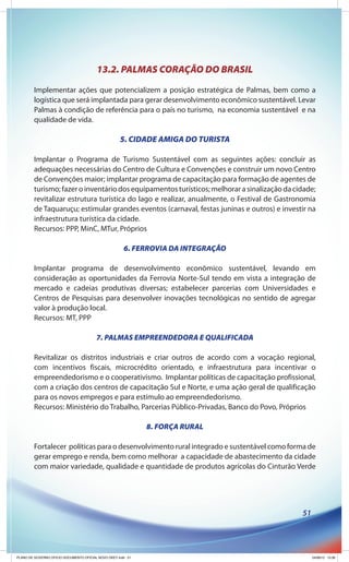 13.2. PALMAS CORAÇÃO DO BRASIL
        Implementar ações que potencializem a posição estratégica de Palmas, bem como a
        logística que será implantada para gerar desenvolvimento econômico sustentável. Levar
        Palmas à condição de referência para o país no turismo, na economia sustentável e na
        qualidade de vida.

                                                     5. CIDADE AMIGA DO TURISTA

        Implantar o Programa de Turismo Sustentável com as seguintes ações: concluir as
        adequações necessárias do Centro de Cultura e Convenções e construir um novo Centro
        de Convenções maior; implantar programa de capacitação para formação de agentes de
        turismo; fazer o inventário dos equipamentos turísticos; melhorar a sinalização da cidade;
        revitalizar estrutura turística do lago e realizar, anualmente, o Festival de Gastronomia
        de Taquaruçu; estimular grandes eventos (carnaval, festas juninas e outros) e investir na
        infraestrutura turística da cidade.
        Recursos: PPP, MinC, MTur, Próprios

                                                       6. FERROVIA DA INTEGRAÇÃO

        Implantar programa de desenvolvimento econômico sustentável, levando em
        consideração as oportunidades da Ferrovia Norte-Sul tendo em vista a integração de
        mercado e cadeias produtivas diversas; estabelecer parcerias com Universidades e
        Centros de Pesquisas para desenvolver inovações tecnológicas no sentido de agregar
        valor à produção local.
        Recursos: MT, PPP

                                         7. PALMAS EMPREENDEDORA E QUALIFICADA

        Revitalizar os distritos industriais e criar outros de acordo com a vocação regional,
        com incentivos fiscais, microcrédito orientado, e infraestrutura para incentivar o
        empreendedorismo e o cooperativismo. Implantar políticas de capacitação profissional,
        com a criação dos centros de capacitação Sul e Norte, e uma ação geral de qualificação
        para os novos empregos e para estímulo ao empreendedorismo.
        Recursos: Ministério do Trabalho, Parcerias Público-Privadas, Banco do Povo, Próprios

                                                              8. FORÇA RURAL

        Fortalecer políticas para o desenvolvimento rural integrado e sustentável como forma de
        gerar emprego e renda, bem como melhorar a capacidade de abastecimento da cidade
        com maior variedade, qualidade e quantidade de produtos agrícolas do Cinturão Verde




                                                                                             51




PLANO DE GOVERNO OFICIO DOCUMENTO OFICIAL NOVO OKEY.indd 51                                       24/08/12 10:36
 