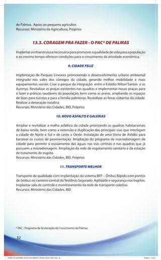 de Palmas. Apoio ao pequeno agricultor.
         Recursos: Ministério da Agricultura, Próprios


                           13.3. CORAGEM PRA FAZER - O PAC* DE PALMAS
         Implantar a infraestrutura necessária para promover a qualidade de vida para a população
         e ao mesmo tempo oferecer condições para o crescimento da atividade econômica.

                                                              9. CIDADE FELIZ

         Implantação de Parques Lineares promovendo o desenvolvimento urbano ambiental
         integrado nos vales dos córregos da cidade, gerando melhor mobilidade e mais
         equipamentos sociais. Criar o parque da integração entre o Estádio Nilton Santos e os
         Aurenys. Revitalizar as praças existentes nas quadras e implementar novas praças para
         o lazer e práticas saudáveis da população, bem como as praias, ampliando os espaços
         de lazer para turistas e para a família palmense. Revitalizar as feiras cobertas da cidade.
         Realizar a decoração natalina.
         Recursos: Ministério das Cidades, BID, Próprios

                                                      10. NOVO ASFALTO E GALERIAS

         Ampliar e revitalizar a malha asfáltica da cidade priorizando as quadras habitacionais
         de baixa renda, bem como a extensão e duplicação das principais vias que interligam
         a cidade de Norte a Sul e de Leste a Oeste. Instalação de uma Usina de Asfalto para
         baratear os custos de pavimentação. Ampliação do programa de macrodrenagem da
         cidade para permitir o escoamento das águas nas vias centrais e nas quadras que já
         possuem a microdrenagem. Ampliação da rede de esgotamento sanitário e da estação
         de tratamento de esgoto.
         Recursos: Ministério das Cidades, BID, Próprios

                                                          11. TRANSPORTE MELHOR

         Transporte de qualidade com implantação do sistema BRT – Ônibus Rápido com pontos
         de ônibus no canteiro central da Teotônio Segurado. Agilidade e segurança nos trajetos.
         Implantar sala de controle e monitoramento da rede de transporte coletivo.
         Recursos: Ministério das Cidades, BID




        * PAC - Programa de Aceleração do Crescimento de Palmas.


          52




PLANO DE GOVERNO OFICIO DOCUMENTO OFICIAL NOVO OKEY.indd 52                                        24/08/12 10:36
 