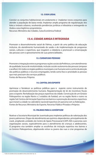 12. CASA LEGAL

        Concluir os conjuntos habitacionais em andamento e implantar novos conjuntos para
        atender a população de baixa renda. Implantar amplo programa de regularização dos
        lotes e imóveis urbanos, resolvendo pendências jurídicas e tributárias e entregando os
        títulos a seus legítimos proprietários.
        Recursos: Ministério das Cidades, Caixa Econômica Federal


                                          13.4. CIDADE AMIGA E INTEGRADA
        Promover o desenvolvimento social de Palmas, a partir de uma política de educação
        inclusiva, do atendimento humanizado da saúde e de implementação de programas
        sociais, culturais e esportivos, que resgatem a cidadania e promovam a emancipação
        das pessoas com o aproveitamento de suas potencialidades.

                                                              13. CUIDAR DAS PESSOAS

        Promover a integração entre os programas e ações sociais da Prefeitura, com atendimento
        de qualidade, busca de resolutividade, inclusão social e autonomia das pessoas (amparar
        e acolher). Em todos os órgãos públicos municipais o ser humano será o centro da atenção
        das políticas públicas e recursos empregados, tendo como foco e prioridade as pessoas
        que mais precisam dos serviços públicos.
        Fontes de Recursos: Próprios

                                                              14. CAPITAL DO ESPORTE

        Aprimorar e fortalecer as políticas públicas para o esporte como instrumento de
        promoção do desenvolvimento humano. Regulamentação de lei de incentivos fiscais
        para o esporte. Revitalização das praças esportivas da cidade. Construção de um Ginásio
        Poliesportivo na região Norte e 2 estádios de futebol, um na região Norte e outro na
        região Sul; Centros de Iniciação Esportiva nos bairros e a promoção de eventos esportivos
        que insiram a cidade no calendário nacional esportivo em parceria com as federações.
        Fontes de Recursos: Ministério do Esporte, Parcerias Público-Privadas e Próprios

                                                     15. PALMAS PARA A JUVENTUDE

        Reativar a Secretaria Municipal de Juventude para implantar políticas de valorização dos
        jovens palmenses. Dispor de atendimento aos químico-dependentes, principalmente do
        crack, ampliando unidades do Centro de Apoio Psicossocial (CAPS AD) e parcerias com
        organizações sociais, especialmente para o atendimento de crianças e adolescentes.
        O programa visa também ampliar as escolinhas de iniciação esportiva nos bairros e
        os Centros Poliesportivos, objetivando retirar os jovens das ruas e criar programas de




                                                                                            53




PLANO DE GOVERNO OFICIO DOCUMENTO OFICIAL NOVO OKEY.indd 53                                      24/08/12 10:36
 