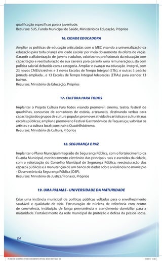 qualificação específicos para a juventude.
         Recursos: SUS, Fundo Municipal de Saúde, Ministério da Educação, Próprios

                                                              16. CIDADE EDUCADORA

         Ampliar as políticas de educação articuladas com o MEC visando a universalização da
         educação para toda criança em idade escolar por meio do aumento da oferta de vagas.
         Garantir a alfabetização de jovens e adultos, valorizar os profissionais da educação com
         capacitação e reestruturação de sua carreira para garantir uma remuneração justa com
         política salarial debatida com a categoria. Ampliar e avançar na educação integral, com
         23 novos CMEIs/créches e 3 novas Escolas de Tempo Integral (ETIs), e outras 3 padrão
         jornada ampliada , e 13 Escolas de Tempo Integral Adaptadas (ETIAs) para atender 13
         bairros.
         Recursos: Ministério da Educação, Próprios


                                                          17. CULTURA PARA TODOS

         Implantar o Projeto Cultura Para Todos visando promover: cinema, teatro, festival de
         quadrilhas, concursos de contadores de estória, artesanato, destinando verbas para
         capacitação dos grupos de cultura popular; promover atividades artísticas e culturais nas
         escolas públicas; ampliar e promover o Festival Gastronômico de Taquaruçu; valorizar os
         artistas e a cultura local; construir o Quadrilhódromo.
         Recursos: Ministério da Cultura, Próprios


                                                               18. SEGURANÇA E PAZ

         Implantar o Plano Municipal Integrado de Segurança Pública, com o fortalecimento da
         Guarda Municipal, monitoramento eletrônico das principais ruas e avenidas da cidade,
         com a valorização do Conselho Municipal de Segurança Pública, reestruturação dos
         espaços públicos e a manutenção de um banco de dados sobre a violência no município
         - Observatório da Segurança Pública (OSP).
         Recursos: Ministério da Justiça/Pronasci, Próprios


                                19. UMA PALMAS - UNIVERSIDADE DA MATURIDADE

         Criar uma instância municipal de políticas públicas voltadas para o envelhecimento
         saudável e qualidade de vida. Estruturação de núcleos de referência com centro
         de convivência, instituição de longa permanência e atendimento domiciliar para a
         maturidade. Fortalecimento da rede municipal de proteção e defesa da pessoa idosa.




          54




PLANO DE GOVERNO OFICIO DOCUMENTO OFICIAL NOVO OKEY.indd 54                                      24/08/12 10:36
 
