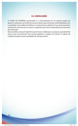 14. CONCLUSÃO
         O PLANO DE GOVERNO apresentado é a sistematização de um grande projeto de
         governo exequível, com fontes de recursos claras e que continuam sendo debatidas com
         a sociedade civil e política de Palmas no atual processo eleitoral. O seu aprimoramento,
         certamente, ocorrerá com as críticas e sugestões que serão incorporadas nesse processo
         de construção.
         Nesse sentido, nosso principal lema é promover a cidade para as pessoas, especialmente
         para as que mais precisam dos serviços públicos e resgatar em Palmas os valores do
         cuidado, proteção social e qualidade de vida para todos.




          56




PLANO DE GOVERNO OFICIO DOCUMENTO OFICIAL NOVO OKEY.indd 56                                     24/08/12 10:36
 