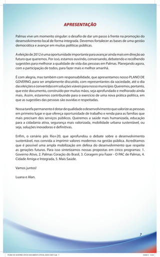 APRESENTAÇÃO

        Palmas vive um momento singular: o desafio de dar um passo à frente na promoção do
        desenvolvimento local de forma integrada. Devemos fortalecer as bases de uma gestão
        democrática e avançar em muitas políticas públicas.

        A eleição de 2012 é uma oportunidade importante para avançar ainda mais em direção ao
        futuro que queremos. Por isso, estamos ouvindo, conversando, debatendo e recolhendo
        sugestões para melhorar a qualidade de vida das pessoas em Palmas. Planejando agora,
        com a participação de todos, para fazer mais e melhor amanhã.

        É com alegria, mas também com responsabilidade, que apresentamos nosso PLANO DE
        GOVERNO, para ser amplamente discutido, com representantes da sociedade, até o dia
        das eleições e convertidas em soluções viáveis para nosso município. Queremos, portanto,
        que este documento, construído por muitas mãos, seja aprofundado e melhorado ainda
        mais. Assim, estaremos contribuindo para o exercício de uma nova prática política, em
        que as sugestões das pessoas são ouvidas e respeitadas.

        Nossa tarefa permanente é dotar de qualidade o desenvolvimento que valorize as pessoas
        em primeiro lugar e que ofereça oportunidade de trabalho e renda para as famílias que
        mais precisam dos serviços públicos. Queremos a saúde mais humanizada, educação
        para a cidadania ativa, segurança mais valorizada, mobilidade urbana sustentável, ou
        seja, soluções inovadoras e definitivas.

        Enfim, o cenário pós Rio+20, que aprofundou o debate sobre o desenvolvimento
        sustentável, nos convida a imprimir valores modernos na gestão pública. Acreditamos
        que é possível uma ampla mobilização em defesa do desenvolvimento que respeite
        as gerações futuras. Para isso sintetizamos nossas propostas em cinco programas: 1.
        Governo Ativo, 2. Palmas Coração do Brasil, 3. Coragem pra Fazer - O PAC de Palmas, 4.
        Cidade Amiga e Integrada, 5. Mais Saúde.

        Vamos juntos!

        Luana e Alan.




                                                                                            7




PLANO DE GOVERNO OFICIO DOCUMENTO OFICIAL NOVO OKEY.indd 7                                      24/08/12 10:34
 