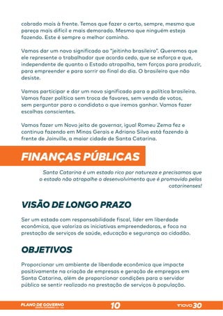 SANTA CATARINA 2023 – 2026
PLANO DE GOVERNO
10
cobrado mais à frente. Temos que fazer o certo, sempre, mesmo que
pareça mais difícil e mais demorado. Mesmo que ninguém esteja
fazendo. Este é sempre o melhor caminho.
Vamos dar um novo significado ao “jeitinho brasileiro”. Queremos que
ele represente o trabalhador que acorda cedo, que se esforça e que,
independente de quanto o Estado atrapalha, tem forças para produzir,
para empreender e para sorrir ao final do dia. O brasileiro que não
desiste.
Vamos participar e dar um novo significado para a política brasileira.
Vamos fazer política sem troca de favores, sem venda de votos,
sem perguntar para o candidato o que iremos ganhar. Vamos fazer
escolhas conscientes.
Vamos fazer um Novo jeito de governar, igual Romeu Zema fez e
continua fazendo em Minas Gerais e Adriano Silva está fazendo à
frente de Joinville, a maior cidade de Santa Catarina.
FINANÇAS PÚBLICAS
Santa Catarina é um estado rico por natureza e precisamos que
o estado não atrapalhe o desenvolvimento que é promovido pelos
catarinenses!
VISÃO DE LONGO PRAZO
Ser um estado com responsabilidade fiscal, líder em liberdade
econômica, que valoriza as iniciativas empreendedoras, e foca na
prestação de serviços de saúde, educação e segurança ao cidadão.
OBJETIVOS
Proporcionar um ambiente de liberdade econômica que impacte
positivamente na criação de empresas e geração de empregos em
Santa Catarina, além de proporcionar condições para o servidor
público se sentir realizado na prestação de serviços à população.
 