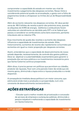 SANTA CATARINA 2023 – 2026
PLANO DE GOVERNO
12
comprometer a capacidade do estado em manter seu nível de
investimento e pagamento das despesas correntes. Nesse ritmo e
considerando potencial queda na arrecadação, o gasto com a folha de
pagamentos tende a ultrapassar os limites da Lei de Responsabilidade
Fiscal.
Além do aumento relevante nas despesas correntes, SC deve perder
cerca de R$ 5 bilhões de receita a partir dos próximos anos, quando
as alíquotas do ICMS de energia, telefonia e combustíveis forem
reduzidas em atendimento ao decidido pelo STF e à lei federal que
passou a considerar os combustíveis como bens essenciais, portanto
tributáveis até no máximo 17%.
Esse movimento de queda das receitas e aumento das despesas
influencia a capacidade de investimentos do estado. Aliás,
historicamente, aumentos de receita são rapidamente consumidos por
aumentos em igual ou maior proporção por despesas correntes.
Assim, entendemos que a capacidade de desenvolvimento do nosso
estado depende, necessariamente, do controle dos gastos públicos.
Deve-se objetivar a sustentabilidade orçamentária para garantir a
prestação dos serviços públicos e os investimentos necessários para
que Santa Catarina continue prosperando.
Além disso, é preciso pensar em políticas que permitam ao cidadão,
produtor de riquezas, ficar com uma parcela maior da renda que ele
mesmo gerou, diminuindo o lapso entre a riqueza produzida e a renda
disponível.
A consequência imediata dessa política é um maior consumo, que
estimulará ainda mais a produção e a prosperidade, num ciclo
constante de desenvolvimento socioeconômico.
AÇÕES ESTRATÉGICAS
- Estudar qual o melhor modelo de privatização e concessão
de serviços de empresas e autarquias públicas, diminuindo o
passivo estadual e melhorando a capacidade de investimento
em Santa Catarina;
 