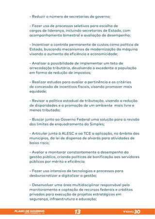 SANTA CATARINA 2023 – 2026
PLANO DE GOVERNO
13
- Reduzir o número de secretarias de governo;
- Fazer uso de processos seletivos para escolha de
cargos de liderança, incluindo secretarias de Estado, com
acompanhamento bimestral e avaliação de desempenho;
- Incentivar o controle permanente de custos como política de
Estado, buscando mecanismos de modernização da máquina
visando o aumento da eficiência e economicidade;
- Analisar a possibilidade de implementar um teto de
arrecadação tributária, devolvendo o excedente a população
em forma de redução de impostos;
- Realizar estudos para avaliar a pertinência e os critérios
de concessão de incentivos fiscais, visando promover mais
equidade;
- Revisar a política estadual de tributação, visando a redução
de disparidades e a promoção de um ambiente mais livre e
menos tributado;
- Buscar junto ao Governo Federal uma solução para a revisão
dos limites de enquadramento do Simples;
- Articular junto à ALESC e ao TCE a aplicação, no âmbito dos
municípios, da lei de dispensa de alvarás para atividades de
baixo risco;
- Avaliar e monitorar constantemente o desempenho da
gestão pública, criando políticas de bonificação aos servidores
públicos por mérito e eficiência;
- Fazer uso intensivo de tecnologias e processos para
desburocratizar e digitalizar a gestão;
- Desenvolver uma área multidisciplinar responsável pelo
monitoramento e captação de recursos federais e créditos
privados para execução de projetos estratégicos em
segurança, infraestrutura e educação;
 