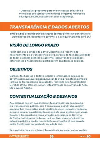 SANTA CATARINA 2023 – 2026
PLANO DE GOVERNO
14
- Desenvolver programa para maior repasse tributário à
municípios que compartilhem dados de gestão na área de
educação, saúde, assistência social e segurança.
TRANSPARÊNCIA E DADOS ABERTOS
Uma política de transparência e dados abertos permite maior controle e
participação da sociedade no governo, e é isso que queremos para SC!
VISÃO DE LONGO PRAZO
Fazer com que o estado de Santa Catarina seja reconhecido
nacionalmente pela transparência ativa, através da fácil acessibilidade
de todos os dados públicos do governo, incentivando os cidadãos
catarinenses a fiscalizarem e participarem das decisões públicas.
OBJETIVOS
Garantir fácil acesso a todos os dados e informações públicas do
governo para qualquer cidadão, buscando atingir a nota máxima do
ranking de transparência dos estados, realizado pela Controladoria
Geral da União, além de cumprir integralmente com o Plano de Ação
SC Governo Aberto.
CONTEXTUALIZAÇÃO E DESAFIOS
Acreditamos que um dos principais fundamentos da democracia
é a transparência pública, pois é com ela que os indivíduos podem
acompanhar como estão sendo destinados seus impostos, podendo
inclusive ampliar a participação nas decisões que afetam suas vidas.
Colocar a transparência como uma das prioridades no Governo
de Santa Catarina é uma forma de incentivar maior eficiência da
máquina pública e ajudar no combate à corrupção, já que permite
maior fiscalização por parte da sociedade civil.
Se o catarinense estiver bem informado, ele vai poder cobrar melhor
 