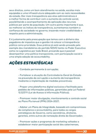 SANTA CATARINA 2023 – 2026
PLANO DE GOVERNO
15
seus direitos, como um bom atendimento na saúde, escolas mais
equipadas e uma infraestrutura adequada com as reais necessidades
do estado. Dar mais transparência aos atos administrativos é
a melhor forma de contribuir com o aumento do controle social,
possibilitando o acompanhamento da aplicação dos recursos
públicos por parte da população. Um outro ponto importante é que,
ao melhorar os índices de transparência, aumentamos também a
confiança da sociedade no governo, trazendo maior credibilidade e
respeito para a administração.
E é justamente pela preocupação que temos com o dinheiro dos
pagadores de impostos que a gestão irá colocar a transparência
pública como prioridade. Essa prática já está sendo provada pelo
exemplo dos mandatários do partido NOVO tanto no Poder Executivo
como no Legislativo por todo Brasil, provando que é possível
desempenhar uma política transparente, com participação social e
uma ampla adoção de accountability.
AÇÕES ESTRATÉGICAS
- Combate permanente à corrupção;
- Fortalecer a atuação da Controladoria-Geral do Estado
na prevenção da corrupção e aumento da transparência
mediante a implantação de medidas preventivas;
- Propor uma plataforma digital exclusiva e facilitada para
pedidos de informações públicas, garantidos pela Lei Federal
12.527/11 (Lei de Acesso à Informação Pública);
- Promover maior divulgação, monitoramento e controle social
ao Plano Plurianual (PPA) 2024-2027;
- Adotar um Plano de Integridade, baseado em compromissos
de compliance e accountability, para todos os cargos
estratégicos do Governo, como secretários, diretores,
gerentes, entre outros de nomeação direta do Governador;
- Promover ações e programas de marketing voltados a
estabelecer maior participação social dos catarinenses,
 