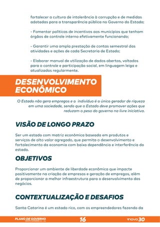 SANTA CATARINA 2023 – 2026
PLANO DE GOVERNO
16
fortalecer a cultura de intolerância à corrupção e de medidas
adotadas para a transparência pública no Governo do Estado;
- Fomentar políticas de incentivos aos municípios que tenham
órgãos de controle interno efetivamente funcionando;
- Garantir uma ampla prestação de contas semestral das
atividades e ações de cada Secretaria de Estado;
- Elaborar manual de utilização de dados abertos, voltados
para o controle e participação social, em linguagem leiga e
atualizados regularmente.
DESENVOLVIMENTO
ECONÔMICO
O Estado não gera empregos e o indivíduo é o único gerador de riqueza
em uma sociedade, sendo que o Estado deve promover ações que
reduzam o peso do governo na livre iniciativa.
VISÃO DE LONGO PRAZO
Ser um estado com matriz econômica baseada em produtos e
serviços de alto valor agregado, que permita o desenvolvimento e
fortalecimento da economia com baixa dependência e interferência do
estado.
OBJETIVOS
Proporcionar um ambiente de liberdade econômica que impacte
positivamente na criação de empresas e geração de empregos, além
de proporcionar a melhor infraestrutura para o desenvolvimento dos
negócios.
CONTEXTUALIZAÇÃO E DESAFIOS
Santa Catarina é um estado rico, com os empreendedores fazendo da
 