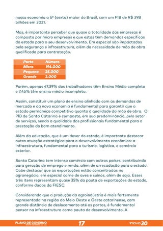 SANTA CATARINA 2023 – 2026
PLANO DE GOVERNO
17
nossa economia a 6º (sexta) maior do Brasil, com um PIB de R$ 398
bilhões em 2021.
Mas, é importante perceber que quase a totalidade das empresas é
composta por micro empresas e que estas têm demandas específicas
do estado para o seu desenvolvimento. Em especial são impactadas
pela segurança e infraestrutura, além da necessidade de mão de obra
qualificada para contratação.
Porte Número
Micro 194.000
Pequena 25.000
Grande 2.000
Porém, apenas 47,39% dos trabalhadores têm Ensino Médio completo
e 7,45% têm ensino médio incompleto.
Assim, constituir um plano de ensino alinhado com as demandas de
mercado e da nova economia é fundamental para garantir que o
estado permaneça competitivo quanto à qualidade da mão de obra. O
PIB de Santa Catarina é composto, em sua predominância, pelo setor
de serviços, sendo a qualidade dos profissionais fundamental para a
prestação do bom atendimento.
Além da educação, que é um dever do estado, é importante destacar
outra atuação estratégica para o desenvolvimento econômico: a
Infraestrutura, fundamental para o turismo, logística, e comércio
exterior.
Santa Catarina tem intenso comércio com outros países, contribuindo
para geração de emprego e renda, além de arrecadação para o estado.
Cabe destacar que as exportações estão concentradas no
agronegócio, em especial carne de aves e suínos, além de soja. Esses
três itens representam quase 35% da pauta de exportações do estado,
conforme dados da FIESC.
Considerando que a produção da agroindústria é mais fortemente
representada na região do Meio Oeste e Oeste catarinense, com
grande distância de deslocamento até os portos, é fundamental
pensar na infraestrutura como pauta de desenvolvimento. A
 