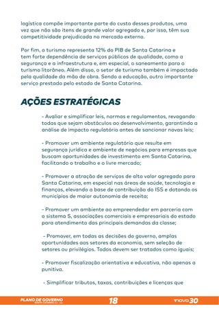 SANTA CATARINA 2023 – 2026
PLANO DE GOVERNO
18
logística compõe importante parte do custo desses produtos, uma
vez que não são itens de grande valor agregado e, por isso, têm sua
competitividade prejudicada no mercado externo.
Por fim, o turismo representa 12% do PIB de Santa Catarina e
tem forte dependência de serviços públicos de qualidade, como a
segurança e a infraestrutura e, em especial, o saneamento para o
turismo litorâneo. Além disso, o setor de turismo também é impactado
pela qualidade da mão de obra. Sendo a educação, outro importante
serviço prestado pelo estado de Santa Catarina.
AÇÕES ESTRATÉGICAS
- Avaliar e simplificar leis, normas e regulamentos, revogando
todas que sejam obstáculos ao desenvolvimento, garantindo a
análise de impacto regulatório antes de sancionar novas leis;
- Promover um ambiente regulatório que resulte em
segurança jurídica e ambiente de negócios para empresas que
buscam oportunidades de investimento em Santa Catarina,
facilitando o trabalho e o livre mercado;
- Promover a atração de serviços de alto valor agregado para
Santa Catarina, em especial nas áreas de saúde, tecnologia e
finanças, elevando a base de contribuição do ISS e dotando os
municípios de maior autonomia de receita;
- Promover um ambiente ao empreendedor em parceria com
o sistema S, associações comerciais e empresariais do estado
para atendimento das principais demandas da classe;
- Promover, em todas as decisões do governo, amplas
oportunidades aos setores da economia, sem seleção de
setores ou privilégios. Todos devem ser tratados como iguais;
- Promover fiscalização orientativa e educativa, não apenas a
punitiva.
- Simplificar tributos, taxas, contribuições e licenças que
 