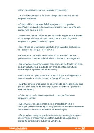 SANTA CATARINA 2023 – 2026
PLANO DE GOVERNO
19
sejam necessárias para o cidadão empreender;
- Ser um facilitador e não um complicador de iniciativas
empreendedoras;
- Compartilhar responsabilidades junto com agentes
econômicos privados, buscando parcerias para soluções de
problemas do dia a dia;
- Promover Santa Catarina em feiras de negócios, ambientes
virtuais e profissionais, buscando atrair a instalação de
empresas e geração de empregos;
- Incentivar ao uso sustentável de áreas verdes, incluindo a
concessão de Parques e Reservas;
- Apoiar as atividades extrativistas de Santa Catarina,
promovendo a sustentabilidade ambiental e dos negócios;
- Desenvolver programa para recuperação do trade turístico
de Santa Catarina, pautado em crédito, infraestrutura,
qualificação e promoção do turismo;
- Incentivar, em parceria com os municípios, o alargamento
das faixas de areia do litoral de Santa Catarina;
- Manter severo programa de controle da balneabilidade das
praias, com planos de contenção para eventos de perda de
balneabilidade;
- Criar rotas turísticas em parceria com prefeituras e
empresas locais;
- Desenvolver ecossistemas de empreendedorismo e
inovação, promovendo apoio às pequenas e médias empresas
inovadoras e com uso intensivo de tecnologia;
- Desenvolver programas de infraestrutura e negócios para
contemplar o crescimento sustentável do agronegócio e
agricultura familiar em Santa Catarina.
 